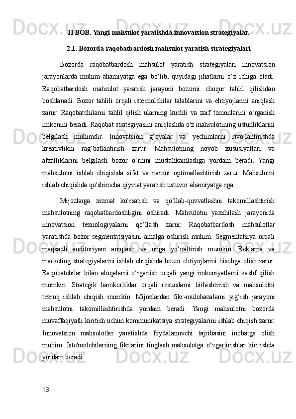 II BOB. Yangi mahsulot yaratishda innovatsion strategiyalar.
2.1. Bozorda raqobatbardosh mahsulot yaratish strategiyalari
Bozorda   raqobatbardosh   mahsulot   yaratish   strategiyalari   innovatsion
jarayonlarda   muhim   ahamiyatga   ega   bo‘lib,   quyidagi   jihatlarni   o‘z   ichiga   oladi.
Raqobatbardosh   mahsulot   yaratish   jarayoni   bozorni   chuqur   tahlil   qilishdan
boshlanadi.   Bozor   tahlili   orqali   iste'molchilar   talablarini   va   ehtiyojlarini   aniqlash
zarur.   Raqobatchilarni   tahlil   qilish   ularning   kuchli   va   zaif   tomonlarini   o‘rganish
imkonini beradi. Raqobat strategiyasini aniqlashda o'z mahsulotining ustunliklarini
belgilash   muhimdir.   Innovatsion   g‘oyalar   va   yechimlarni   rivojlantirishda
kreativlikni   rag‘batlantirish   zarur.   Mahsulotning   noyob   xususiyatlari   va
afzalliklarini   belgilash   bozor   o‘rnini   mustahkamlashga   yordam   beradi.   Yangi
mahsulotni   ishlab   chiqishda   sifat   va   narxni   optimallashtirish   zarur.   Mahsulotni
ishlab chiqishda qo'shimcha qiymat yaratish ustuvor ahamiyatga ega.
Mijozlarga   xizmat   ko‘rsatish   va   qo‘llab-quvvatlashni   takomillashtirish
mahsulotning   raqobatbardoshligini   oshiradi.   Mahsulotni   yaxshilash   jarayonida
innovatsion   texnologiyalarni   qo‘llash   zarur.   Raqobatbardosh   mahsulotlar
yaratishda   bozor   segmentatsiyasini   amalga   oshirish   muhim.   Segmentatsiya   orqali
maqsadli   auditoriyani   aniqlash   va   unga   yo‘naltirish   mumkin.   Reklama   va
marketing strategiyalarini ishlab chiqishda bozor ehtiyojlarini hisobga olish zarur.
Raqobatchilar   bilan   aloqalarni   o‘rganish   orqali   yangi   imkoniyatlarni   kashf   qilish
mumkin.   Strategik   hamkorliklar   orqali   resurslarni   birlashtirish   va   mahsulotni
tezroq   ishlab   chiqish   mumkin.   Mijozlardan   fikr-mulohazalarni   yig‘ish   jarayoni
mahsulotni   takomillashtirishda   yordam   beradi.   Yangi   mahsulotni   bozorda
muvaffaqiyatli kiritish uchun kommunikatsiya strategiyalarini ishlab chiqish zarur.
Innovatsion   mahsulotlar   yaratishda   foydalanuvchi   tajribasini   inobatga   olish
muhim.   Iste'molchilarning   fikrlarini   tinglash   mahsulotga   o‘zgartirishlar   kiritishda
yordam beradi.
13 