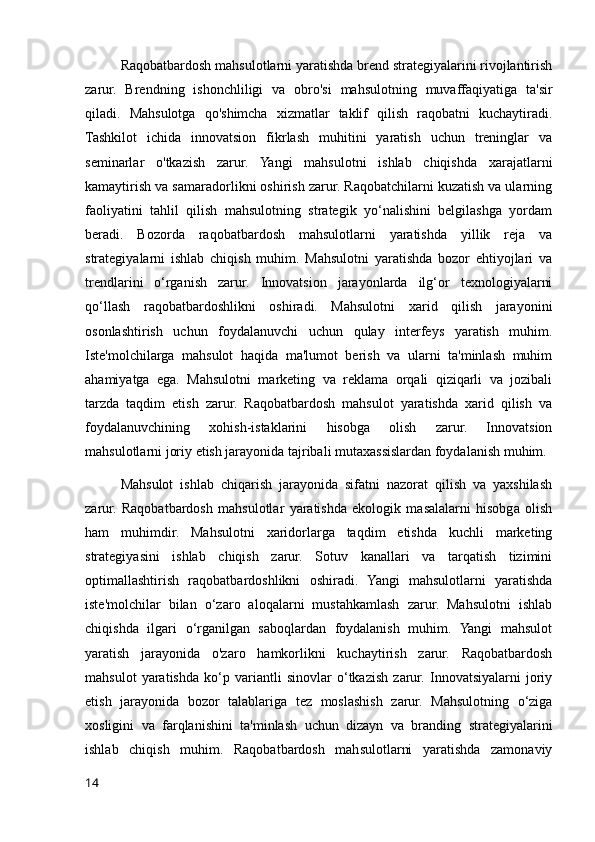 Raqobatbardosh mahsulotlarni yaratishda brend strategiyalarini rivojlantirish
zarur.   Brendning   ishonchliligi   va   obro'si   mahsulotning   muvaffaqiyatiga   ta'sir
qiladi.   Mahsulotga   qo'shimcha   xizmatlar   taklif   qilish   raqobatni   kuchaytiradi.
Tashkilot   ichida   innovatsion   fikrlash   muhitini   yaratish   uchun   treninglar   va
seminarlar   o'tkazish   zarur.   Yangi   mahsulotni   ishlab   chiqishda   xarajatlarni
kamaytirish va samaradorlikni oshirish zarur. Raqobatchilarni kuzatish va ularning
faoliyatini   tahlil   qilish   mahsulotning   strategik   yo‘nalishini   belgilashga   yordam
beradi.   Bozorda   raqobatbardosh   mahsulotlarni   yaratishda   yillik   reja   va
strategiyalarni   ishlab   chiqish   muhim.   Mahsulotni   yaratishda   bozor   ehtiyojlari   va
trendlarini   o‘rganish   zarur.   Innovatsion   jarayonlarda   ilg‘or   texnologiyalarni
qo‘llash   raqobatbardoshlikni   oshiradi.   Mahsulotni   xarid   qilish   jarayonini
osonlashtirish   uchun   foydalanuvchi   uchun   qulay   interfeys   yaratish   muhim.
Iste'molchilarga   mahsulot   haqida   ma'lumot   berish   va   ularni   ta'minlash   muhim
ahamiyatga   ega.   Mahsulotni   marketing   va   reklama   orqali   qiziqarli   va   jozibali
tarzda   taqdim   etish   zarur.   Raqobatbardosh   mahsulot   yaratishda   xarid   qilish   va
foydalanuvchining   xohish-istaklarini   hisobga   olish   zarur.   Innovatsion
mahsulotlarni joriy etish jarayonida tajribali mutaxassislardan foydalanish muhim.
Mahsulot   ishlab   chiqarish   jarayonida   sifatni   nazorat   qilish   va   yaxshilash
zarur.   Raqobatbardosh   mahsulotlar   yaratishda   ekologik   masalalarni   hisobga   olish
ham   muhimdir.   Mahsulotni   xaridorlarga   taqdim   etishda   kuchli   marketing
strategiyasini   ishlab   chiqish   zarur.   Sotuv   kanallari   va   tarqatish   tizimini
optimallashtirish   raqobatbardoshlikni   oshiradi.   Yangi   mahsulotlarni   yaratishda
iste'molchilar   bilan   o‘zaro   aloqalarni   mustahkamlash   zarur.   Mahsulotni   ishlab
chiqishda   ilgari   o‘rganilgan   saboqlardan   foydalanish   muhim.   Yangi   mahsulot
yaratish   jarayonida   o'zaro   hamkorlikni   kuchaytirish   zarur.   Raqobatbardosh
mahsulot   yaratishda   ko‘p   variantli   sinovlar   o‘tkazish   zarur.   Innovatsiyalarni   joriy
etish   jarayonida   bozor   talablariga   tez   moslashish   zarur.   Mahsulotning   o‘ziga
xosligini   va   farqlanishini   ta'minlash   uchun   dizayn   va   branding   strategiyalarini
ishlab   chiqish   muhim.   Raqobatbardosh   mahsulotlarni   yaratishda   zamonaviy
14