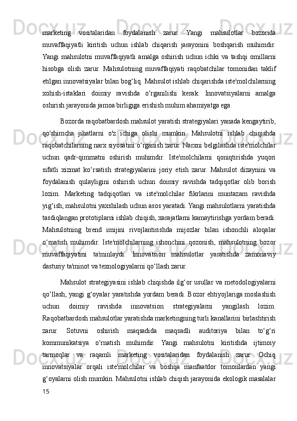 marketing   vositalaridan   foydalanish   zarur.   Yangi   mahsulotlar   bozorida
muvaffaqiyatli   kiritish   uchun   ishlab   chiqarish   jarayonini   boshqarish   muhimdir.
Yangi   mahsulotni   muvaffaqiyatli   amalga  oshirish   uchun   ichki   va  tashqi   omillarni
hisobga   olish   zarur.   Mahsulotning   muvaffaqiyati   raqobatchilar   tomonidan   taklif
etilgan innovatsiyalar bilan bog‘liq. Mahsulot ishlab chiqarishda iste'molchilarning
xohish-istaklari   doimiy   ravishda   o‘rganilishi   kerak.   Innovatsiyalarni   amalga
oshirish jarayonida jamoa birligiga erishish muhim ahamiyatga ega.
Bozorda raqobatbardosh mahsulot yaratish strategiyalari yanada kengaytirib,
qo'shimcha   jihatlarni   o'z   ichiga   olishi   mumkin.   Mahsulotni   ishlab   chiqishda
raqobatchilarning narx siyosatini o‘rganish zarur. Narxni belgilashda iste'molchilar
uchun   qadr-qimmatni   oshirish   muhimdir.   Iste'molchilarni   qoniqtirishda   yuqori
sifatli   xizmat   ko‘rsatish   strategiyalarini   joriy   etish   zarur.   Mahsulot   dizaynini   va
foydalanish   qulayligini   oshirish   uchun   doimiy   ravishda   tadqiqotlar   olib   borish
lozim.   Marketing   tadqiqotlari   va   iste'molchilar   fikrlarini   muntazam   ravishda
yig‘ish, mahsulotni yaxshilash uchun asos yaratadi. Yangi mahsulotlarni yaratishda
tasdiqlangan prototiplarni ishlab chiqish, xarajatlarni kamaytirishga yordam beradi.
Mahsulotning   brend   imijini   rivojlantirishda   mijozlar   bilan   ishonchli   aloqalar
o‘rnatish   muhimdir.   Iste'molchilarning   ishonchini   qozonish,   mahsulotning   bozor
muvaffaqiyatini   ta'minlaydi.   Innovatsion   mahsulotlar   yaratishda   zamonaviy
dasturiy ta'minot va texnologiyalarni qo‘llash zarur.
Mahsulot strategiyasini ishlab chiqishda ilg‘or usullar va metodologiyalarni
qo‘llash, yangi g‘oyalar yaratishda yordam beradi. Bozor ehtiyojlariga moslashish
uchun   doimiy   ravishda   innovatsion   strategiyalarni   yangilash   lozim.
Raqobatbardosh mahsulotlar yaratishda marketingning turli kanallarini birlashtirish
zarur.   Sotuvni   oshirish   maqsadida   maqsadli   auditoriya   bilan   to‘g‘ri
kommunikatsiya   o‘rnatish   muhimdir.   Yangi   mahsulotni   kiritishda   ijtimoiy
tarmoqlar   va   raqamli   marketing   vositalaridan   foydalanish   zarur.   Ochiq
innovatsiyalar   orqali   iste'molchilar   va   boshqa   manfaatdor   tomonlardan   yangi
g‘oyalarni olish mumkin. Mahsulotni ishlab chiqish jarayonida ekologik masalalar
15 