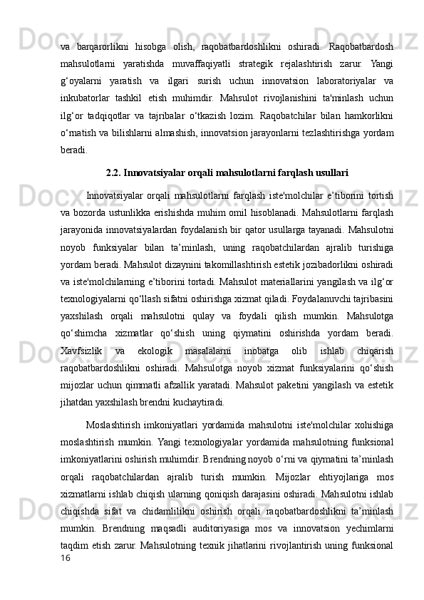 va   barqarorlikni   hisobga   olish,   raqobatbardoshlikni   oshiradi.   Raqobatbardosh
mahsulotlarni   yaratishda   muvaffaqiyatli   strategik   rejalashtirish   zarur.   Yangi
g‘oyalarni   yaratish   va   ilgari   surish   uchun   innovatsion   laboratoriyalar   va
inkubatorlar   tashkil   etish   muhimdir.   Mahsulot   rivojlanishini   ta'minlash   uchun
ilg‘or   tadqiqotlar   va   tajribalar   o‘tkazish   lozim.   Raqobatchilar   bilan   hamkorlikni
o‘rnatish va bilishlarni almashish, innovatsion jarayonlarni tezlashtirishga yordam
beradi.
2.2. Innovatsiyalar orqali mahsulotlarni farqlash usullari
Innovatsiyalar   orqali   mahsulotlarni   farqlash   iste'molchilar   e’tiborini   tortish
va bozorda ustunlikka erishishda muhim omil hisoblanadi. Mahsulotlarni farqlash
jarayonida innovatsiyalardan foydalanish bir qator usullarga tayanadi. Mahsulotni
noyob   funksiyalar   bilan   ta’minlash,   uning   raqobatchilardan   ajralib   turishiga
yordam beradi. Mahsulot dizaynini takomillashtirish estetik jozibadorlikni oshiradi
va iste'molchilarning e’tiborini tortadi. Mahsulot materiallarini yangilash va ilg‘or
texnologiyalarni qo‘llash sifatni oshirishga xizmat qiladi. Foydalanuvchi tajribasini
yaxshilash   orqali   mahsulotni   qulay   va   foydali   qilish   mumkin.   Mahsulotga
qo‘shimcha   xizmatlar   qo‘shish   uning   qiymatini   oshirishda   yordam   beradi.
Xavfsizlik   va   ekologik   masalalarni   inobatga   olib   ishlab   chiqarish
raqobatbardoshlikni   oshiradi.   Mahsulotga   noyob   xizmat   funksiyalarini   qo‘shish
mijozlar  uchun  qimmatli  afzallik yaratadi. Mahsulot  paketini  yangilash  va estetik
jihatdan yaxshilash brendni kuchaytiradi.
Moslashtirish   imkoniyatlari   yordamida   mahsulotni   iste'molchilar   xohishiga
moslashtirish   mumkin.  Yangi   texnologiyalar   yordamida   mahsulotning   funksional
imkoniyatlarini oshirish muhimdir. Brendning noyob o‘rni va qiymatini ta’minlash
orqali   raqobatchilardan   ajralib   turish   mumkin.   Mijozlar   ehtiyojlariga   mos
xizmatlarni ishlab chiqish ularning qoniqish darajasini oshiradi. Mahsulotni ishlab
chiqishda   sifat   va   chidamlilikni   oshirish   orqali   raqobatbardoshlikni   ta’minlash
mumkin.   Brendning   maqsadli   auditoriyasiga   mos   va   innovatsion   yechimlarni
taqdim   etish   zarur.   Mahsulotning   texnik  jihatlarini   rivojlantirish   uning   funksional
16 