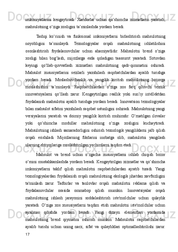 imkoniyatlarini   kengaytiradi.   Xaridorlar   uchun   qo‘shimcha   xizmatlarni   yaratish,
mahsulotning o‘ziga xosligini ta’minlashda yordam beradi.
Tashqi   ko‘rinish   va   funksional   imkoniyatlarni   birlashtirish   mahsulotning
noyobligini   ta’minlaydi.   Texnologiyalar   orqali   mahsulotning   ishlatilishini
osonlashtirish   foydalanuvchilar   uchun   ahamiyatlidir.   Mahsulotni   brend   o‘ziga
xosligi   bilan   bog‘lash,   mijozlarga   esda   qoladigan   taassurot   yaratadi.   Sotuvdan
keyingi   qo‘llab-quvvatlash   xizmatlari   mahsulotning   qadr-qimmatini   oshiradi.
Mahsulot   xususiyatlarini   sezilarli   yaxshilash   raqobatchilardan   ajralib   turishga
yordam   beradi.   Moslashuvchanlik   va   yangilik   kiritish   mahsulotning   bozorga
moslashishini   ta’minlaydi.   Raqobatchilardan   o‘ziga   xos   farq   qiluvchi   texnik
innovatsiyalarni   qo‘llash   zarur.   Kengaytirilgan   reallik   yoki   sun’iy   intellektdan
foydalanish mahsulotni ajralib turishga yordam beradi. Innovatsion texnologiyalar
bilan mahsulot sifatini yaxshilash raqobat ustunligini oshiradi. Mahsulotning yangi
versiyalarini   yaratish   va   doimiy   yangilik   kiritish   muhimdir.   O‘rnatilgan   ilovalar
yoki   qo‘shimcha   modullar   mahsulotning   o‘ziga   xosligini   kuchaytiradi.
Mahsulotning   ishlash   samaradorligini  oshirish   texnologik  yangiliklarni  jalb  qilish
orqali   erishiladi.   Mijozlarning   fikrlarini   inobatga   olib,   mahsulotni   yangilash
ularning ehtiyojlariga moslashtirilgan yechimlarni taqdim etadi.
Mahsulot   va   brend   uchun   o‘zgacha   xususiyatlarni   ishlab   chiqish   bozor
o‘rnini mustahkamlashda yordam beradi. Kengaytirilgan xizmatlar va qo‘shimcha
imkoniyatlarni   taklif   qilish   mahsulotni   raqobatchilardan   ajratib   turadi.   Yangi
texnologiyalardan foydalanish orqali mahsulotning ekologik jihatdan xavfsizligini
ta'minlash   zarur.   Tadbirlar   va   tanlovlar   orqali   mahsulotni   reklama   qilish   va
foydalanuvchilar   orasida   ommabop   qilish   mumkin.   Innovatsiyalar   orqali
mahsulotning   ishlash   jarayonini   soddalashtirish   iste'molchilar   uchun   qulaylik
yaratadi.   O‘ziga   xos   xususiyatlarni   taqdim   etish   mahsulotni   iste'molchilar   uchun
ajralmas   qilishda   yordam   beradi.   Yangi   dizayn   elementlari   yordamida
mahsulotning   brend   qiymatini   oshirish   mumkin.   Mahsulotni   raqobatchilardan
ajralib   turishi   uchun   uning   narx,   sifat   va   qulayliklari   optimallashtirilishi   zarur.
17