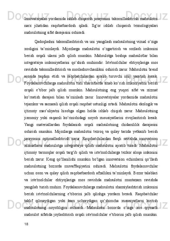 Innovatsiyalar  yordamida ishlab  chiqarish  jarayonini  takomillashtirish  mahsulotni
narx   jihatidan   raqobatbardosh   qiladi.   Ilg‘or   ishlab   chiqarish   texnologiyalari
mahsulotning sifat darajasini oshiradi.
Qadoqlashni   takomillashtirish   va   uni   yangilash   mahsulotning   vizual   o‘ziga
xosligini   ta’minlaydi.   Mijozlarga   mahsulotni   o‘zgartirish   va   sozlash   imkonini
berish   orqali   ularni   jalb   qilish   mumkin.   Mahsulotga   boshqa   mahsulotlar   bilan
integratsiya   imkoniyatlarini   qo‘shish   muhimdir.   Iste'molchilar   ehtiyojlariga   mos
ravishda takomillashtirish va moslashuvchanlikni oshirish zarur. Mahsulotni brend
asosida   taqdim   etish   va   raqobatchilardan   ajralib   turuvchi   imij   yaratish   kerak.
Foydalanuvchilarga mahsulotni turli sharoitlarda sinab ko‘rish imkoniyatini berish
orqali   e’tibor   jalb   qilish   mumkin.   Mahsulotning   eng   yuqori   sifat   va   xizmat
ko‘rsatish   darajasi   bilan   ta’minlash   zarur.   Innovatsiyalar   yordamida   mahsulotni
tejamkor va samarali qilish orqali raqobat ustunligi ortadi. Mahsulotni ekologik va
ijtimoiy   mas’uliyatni   hisobga   olgan   holda   ishlab   chiqish   zarur.   Mahsulotning
jismoniy   yoki   raqamli   ko‘rinishidagi   noyob   xususiyatlarini   rivojlantirish   kerak.
Yangi   materiallardan   foydalanish   orqali   mahsulotning   chidamlilik   darajasini
oshirish   mumkin.   Mijozlarga   mahsulotni   tezroq   va   qulay   tarzda   yetkazib   berish
jarayonini   optimallashtirish   zarur.   Raqobatchilardan   farqli   ravishda   innovatsion
xizmatlarni   mahsulotga   integratsiya   qilish   mahsulotni   ajratib   turadi.   Mahsulotni
ijtimoiy   tarmoqlar   orqali   targ‘ib   qilish   va   iste'molchilarga   tezkor   aloqa   imkonini
berish   zarur.   Keng   qo‘llanilishi   mumkin   bo‘lgan   innovatsion   echimlarni   qo‘llash
mahsulotning   bozorda   muvaffaqiyatini   oshiradi.   Mahsulotni   foydalanuvchilar
uchun oson va  qulay qilish  raqobatbardosh afzallikni  ta’minlaydi. Bozor  talablari
va   iste'molchilar   ehtiyojlariga   mos   ravishda   mahsulotni   muntazam   ravishda
yangilab turish muhim. Foydalanuvchilarga mahsulotni shaxsiylashtirish imkonini
berish   iste'molchilarning   e’tiborini   jalb   qilishga   yordam   beradi.   Raqobatchilar
taklif   qilmaydigan   yoki   kam   uchraydigan   qo‘shimcha   xususiyatlarni   kiritish
mahsulotning   noyobligini   oshiradi.   Mahsulotni   bozorda   o‘ziga   xos   qiymatli
mahsulot   sifatida   joylashtirish   orqali   iste'molchilar   e’tiborini   jalb   qilish   mumkin.
18