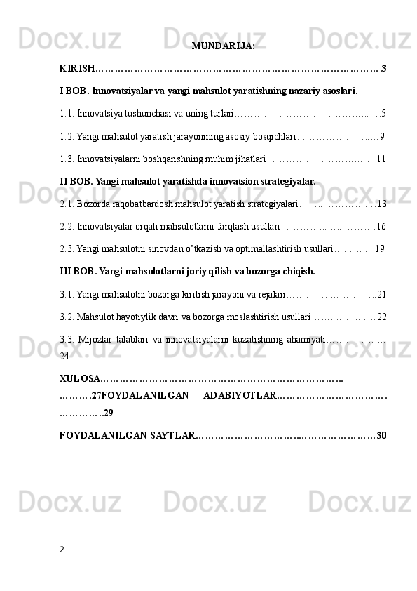 MUNDARIJA:
KIRISH…………………………………………………………………………….3
I BOB. Innovatsiyalar va yangi mahsulot yaratishning nazariy asoslari.
1.1. Innovatsiya tushunchasi va uning turlari…………………………………...….5
1.2. Yangi mahsulot yaratish jarayonining asosiy bosqichlari…………………..…9
1.3. Innovatsiyalarni boshqarishning muhim jihatlari……………………….……11
II BOB. Yangi mahsulot yaratishda innovatsion strategiyalar.
2.1. Bozorda raqobatbardosh mahsulot yaratish strategiyalari……...…………….13
2.2. Innovatsiyalar orqali mahsulotlarni farqlash usullari…………...…...……….16
2.3. Yangi mahsulotni sinovdan o’tkazish va optimallashtirish usullari……….....19
III BOB. Yangi mahsulotlarni joriy qilish va bozorga chiqish.
3.1. Yangi mahsulotni bozorga kiritish jarayoni va rejalari…………..….………..21
3.2. Mahsulot hayotiylik davri va bozorga moslashtirish usullari……..…….……22
3.3.   Mijozlar   talablari   va   innovatsiyalarni   kuzatishning   ahamiyati…………….…
24
XULOSA………………………………………………………………...
……….27FOYDALANILGAN   ADABIYOTLAR…………………………….
…………..29
FOYDALANILGAN SAYTLAR…………………………..……………………30
2