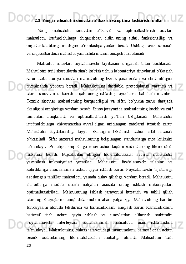 2.3. Yangi mahsulotni sinovdan o’tkazish va optimallashtirish usullari
Yangi   mahsulotni   sinovdan   o‘tkazish   va   optimallashtirish   usullari
mahsulotni   iste'molchilarga   chiqarishdan   oldin   uning   sifati,   funksionalligi   va
mijozlar talablariga mosligini ta’minlashga yordam beradi. Ushbu jarayon samarali
va raqobatbardosh mahsulot yaratishda muhim bosqich hisoblanadi.
        Mahsulot   sinovlari   foydalanuvchi   tajribasini   o‘rganish   bilan   boshlanadi.
Mahsulotni turli sharoitlarda sinab ko‘rish uchun laboratoriya sinovlarini o‘tkazish
zarur.   Laboratoriya   sinovlari   mahsulotning   texnik   parametrlari   va   chidamliligini
tekshirishda   yordam   beradi.   Mahsulotning   dastlabki   prototiplarini   yaratish   va
ularni   sinovdan   o‘tkazish   orqali   uning   ishlash   jarayonlarini   baholash   mumkin.
Texnik   sinovlar   mahsulotning   barqarorligini   va   sifati   bo‘yicha   zarur   darajada
ekanligini aniqlashga yordam beradi. Sinov jarayonida mahsulotning kuchli va zaif
tomonlari   aniqlanadi   va   optimallashtirish   yo‘llari   belgilanadi.   Mahsulotni
iste'molchilarga   chiqarmasdan   avval   ilgari   aniqlangan   xatolarni   tuzatish   zarur.
Mahsulotni   foydalanishga   tayyor   ekanligini   tekshirish   uchun   sifat   nazorati
o‘tkaziladi.   Sifat   nazorati   mahsulotning   belgilangan   standartlarga   mos   kelishini
ta’minlaydi.  Prototipni  mijozlarga   sinov  uchun  taqdim  etish   ularning  fikrini  olish
imkonini   beradi.   Mijozlardan   olingan   fikr-mulohazalar   asosida   mahsulotni
yaxshilash   imkoniyatlari   yaratiladi.   Mahsulotni   foydalanuvchi   talablari   va
xohishlariga   moslashtirish   uchun   qayta   ishlash   zarur.   Foydalanuvchi   tajribasiga
asoslangan   tahlillar   mahsulotni   yanada   qulay   qilishga   yordam   beradi.   Mahsulotni
sharoitlarga   moslab   sinash   natijalari   asosida   uning   ishlash   imkoniyatlari
optimallashtiriladi.   Mahsulotning   ishlash   jarayonini   kuzatish   va   tahlil   qilish
ularning   ehtiyojlarini   aniqlashda   muhim   ahamiyatga   ega.   Mahsulotning   har   bir
funksiyasini   alohida   tekshirish   va   kamchiliklarni   aniqlash   zarur.   Kamchiliklarni
bartaraf   etish   uchun   qayta   ishlash   va   sinovlardan   o‘tkazish   muhimdir.
Foydalanuvchi   interfeysini   soddalashtirish   mahsulotni   oson   ishlatilishini
ta’minlaydi. Mahsulotning ishlash jarayonidagi muammolarni bartaraf etish uchun
texnik   xodimlarning   fikr-mulohazalari   inobatga   olinadi.   Mahsulotni   turli
20 