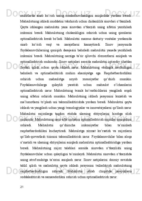 muhitlarda   sinab   ko‘rish   uning   moslashuvchanligini   aniqlashda   yordam   beradi.
Mahsulotning ishlash muddatini tekshirish uchun chidamlilik sinovlari o‘tkaziladi.
Qayta   ishlangan   mahsulotni   yana   sinovdan   o‘tkazish   uning   sifatini   yaxshilash
imkonini   beradi.   Mahsulotning   chidamliligini   oshirish   uchun   uning   qismlarini
optimallashtirish   kerak   bo‘ladi.   Mahsulotni   maxsus   dasturiy   vositalar   yordamida
sinab   ko‘rish   vaqt   va   xarajatlarni   kamaytiradi.   Sinov   jarayonida
foydalanuvchilarning   qoniqish   darajasini   baholash   mahsulotni   yanada   yaxshilash
imkonini   beradi.   Mahsulotning   narxiga   ta’sir   qiluvchi   elementlarni   aniqlash   va
optimallashtirish   muhimdir.   Sinov   natijalari   asosida   mahsulotni   iqtisodiy   jihatdan
foydali   qilish   uchun   qayta   ishlash   zarur.   Mahsulotning   ekologik   xavfsizligini
baholash   va   optimallashtirish   muhim   ahamiyatga   ega.   Raqobatbardoshlikni
oshirish   uchun   mahsulotga   noyob   xususiyatlar   qo‘shish   mumkin.
Foydalanuvchilarga   qulaylik   yaratish   uchun   mahsulot   o‘lchamlarini
optimallashtirish   zarur.   Mahsulotning   texnik   ko‘rsatkichlarini   yangilash   orqali
uning   sifatini   oshirish   mumkin.   Mahsulotning   ishlash   jarayonini   kuzatish   va
ma’lumotlarni   to‘plash   uni   takomillashtirishda   yordam   beradi.   Mahsulotni   qayta
ishlash va yangilash uchun yangi texnologiyalar va innovatsiyalarni qo‘llash zarur.
Mahsulotni   mijozlarga   taqdim   etishda   ularning   ehtiyojlarini   hisobga   olish
muhimdir. Mahsulotning narx-sifat nisbatini optimallashtirish mijozlar qoniqishini
oshiradi.   Mahsulotni   qo‘shimcha   imkoniyatlar   bilan   ta’minlash
raqobatbardoshlikni   kuchaytiradi.   Mahsulotga   xizmat   ko‘rsatish   va   mijozlarni
qo‘llab-quvvatlash   tizimini   takomillashtirish   zarur.   Foydalanuvchilar   bilan   aloqa
o‘rnatish va ularning ehtiyojlarini aniqlash mahsulotni optimallashtirishga yordam
beradi.   Mahsulotning   mijoz   talablari   asosida   sinovdan   o‘tkazilishi   uning
foydalanuvchilar   uchun   qulayligini   ta’minlaydi.   Mahsulotni   sinovdan   o‘tkazishda
uning   atrof-muhitga   ta’sirini   aniqlash   zarur.   Sinov   natijalarini   doimiy   ravishda
tahlil   qilish   va   mahsulotni   qayta   ishlash   jarayonini   tezlashtirish   mahsulotning
raqobatbardoshligini   oshiradi.   Mahsulotni   ishlab   chiqishda   jarayonlarni
soddalashtirish va samaradorlikni oshirish uchun optimallashtirish zarur.
21 