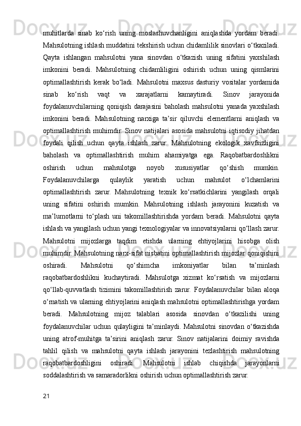 muhitlarda   sinab   ko‘rish   uning   moslashuvchanligini   aniqlashda   yordam   beradi.
Mahsulotning ishlash muddatini tekshirish uchun chidamlilik sinovlari o‘tkaziladi.
Qayta   ishlangan   mahsulotni   yana   sinovdan   o‘tkazish   uning   sifatini   yaxshilash
imkonini   beradi.   Mahsulotning   chidamliligini   oshirish   uchun   uning   qismlarini
optimallashtirish   kerak   bo‘ladi.   Mahsulotni   maxsus   dasturiy   vositalar   yordamida
sinab   ko‘rish   vaqt   va   xarajatlarni   kamaytiradi.   Sinov   jarayonida
foydalanuvchilarning   qoniqish   darajasini   baholash   mahsulotni   yanada   yaxshilash
imkonini   beradi.   Mahsulotning   narxiga   ta’sir   qiluvchi   elementlarni   aniqlash   va
optimallashtirish   muhimdir.   Sinov   natijalari   asosida   mahsulotni   iqtisodiy   jihatdan
foydali   qilish   uchun   qayta   ishlash   zarur.   Mahsulotning   ekologik   xavfsizligini
baholash   va   optimallashtirish   muhim   ahamiyatga   ega.   Raqobatbardoshlikni
oshirish   uchun   mahsulotga   noyob   xususiyatlar   qo‘shish   mumkin.
Foydalanuvchilarga   qulaylik   yaratish   uchun   mahsulot   o‘lchamlarini
optimallashtirish   zarur.   Mahsulotning   texnik   ko‘rsatkichlarini   yangilash   orqali
uning   sifatini   oshirish   mumkin.   Mahsulotning   ishlash   jarayonini   kuzatish   va
ma’lumotlarni   to‘plash   uni   takomillashtirishda   yordam   beradi.   Mahsulotni   qayta
ishlash va yangilash uchun yangi texnologiyalar va innovatsiyalarni qo‘llash zarur.
Mahsulotni   mijozlarga   taqdim   etishda   ularning   ehtiyojlarini   hisobga   olish
muhimdir. Mahsulotning narx-sifat nisbatini optimallashtirish mijozlar qoniqishini
oshiradi.   Mahsulotni   qo‘shimcha   imkoniyatlar   bilan   ta’minlash
raqobatbardoshlikni   kuchaytiradi.   Mahsulotga   xizmat   ko‘rsatish   va   mijozlarni
qo‘llab-quvvatlash   tizimini   takomillashtirish   zarur.   Foydalanuvchilar   bilan   aloqa
o‘rnatish va ularning ehtiyojlarini aniqlash mahsulotni optimallashtirishga yordam
beradi.   Mahsulotning   mijoz   talablari   asosida   sinovdan   o‘tkazilishi   uning
foydalanuvchilar   uchun   qulayligini   ta’minlaydi.   Mahsulotni   sinovdan   o‘tkazishda
uning   atrof-muhitga   ta’sirini   aniqlash   zarur.   Sinov   natijalarini   doimiy   ravishda
tahlil   qilish   va   mahsulotni   qayta   ishlash   jarayonini   tezlashtirish   mahsulotning
raqobatbardoshligini   oshiradi.   Mahsulotni   ishlab   chiqishda   jarayonlarni
soddalashtirish va samaradorlikni oshirish uchun optimallashtirish zarur.
21