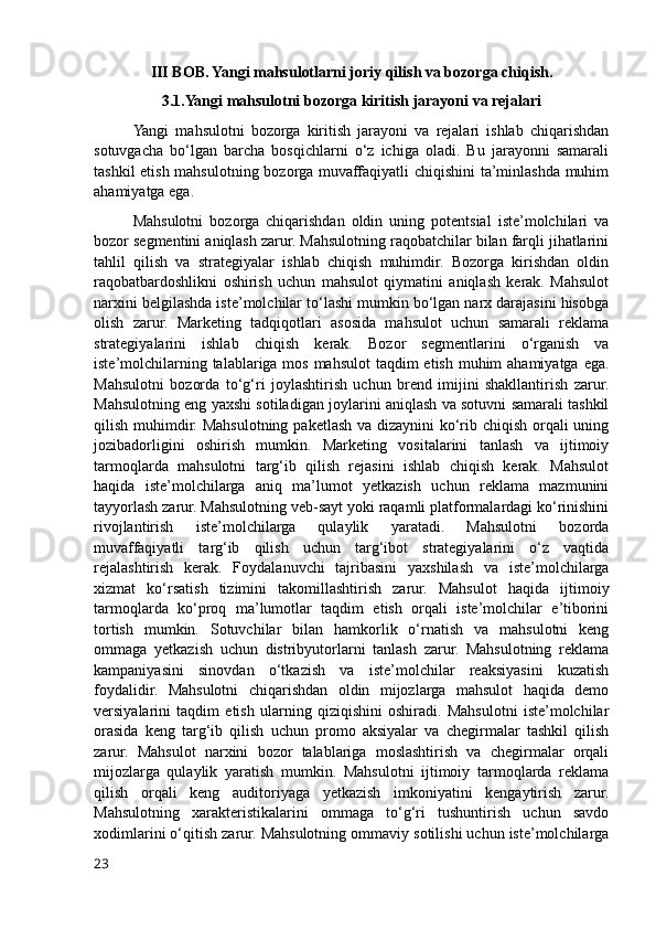 III BOB. Yangi mahsulotlarni joriy qilish va bozorga chiqish.
3.1.Yangi mahsulotni bozorga kiritish jarayoni va rejalari
Yangi   mahsulotni   bozorga   kiritish   jarayoni   va   rejalari   ishlab   chiqarishdan
sotuvgacha   bo‘lgan   barcha   bosqichlarni   o‘z   ichiga   oladi.   Bu   jarayonni   samarali
tashkil etish mahsulotning bozorga muvaffaqiyatli chiqishini ta’minlashda muhim
ahamiyatga ega.
Mahsulotni   bozorga   chiqarishdan   oldin   uning   potentsial   iste’molchilari   va
bozor segmentini aniqlash zarur. Mahsulotning raqobatchilar bilan farqli jihatlarini
tahlil   qilish   va   strategiyalar   ishlab   chiqish   muhimdir.   Bozorga   kirishdan   oldin
raqobatbardoshlikni   oshirish   uchun   mahsulot   qiymatini   aniqlash   kerak.   Mahsulot
narxini belgilashda iste’molchilar to‘lashi mumkin bo‘lgan narx darajasini hisobga
olish   zarur.   Marketing   tadqiqotlari   asosida   mahsulot   uchun   samarali   reklama
strategiyalarini   ishlab   chiqish   kerak.   Bozor   segmentlarini   o‘rganish   va
iste’molchilarning talablariga mos mahsulot  taqdim  etish muhim  ahamiyatga ega.
Mahsulotni   bozorda   to‘g‘ri   joylashtirish   uchun   brend   imijini   shakllantirish   zarur.
Mahsulotning eng yaxshi sotiladigan joylarini aniqlash va sotuvni samarali tashkil
qilish muhimdir. Mahsulotning paketlash va dizaynini  ko‘rib chiqish orqali uning
jozibadorligini   oshirish   mumkin.   Marketing   vositalarini   tanlash   va   ijtimoiy
tarmoqlarda   mahsulotni   targ‘ib   qilish   rejasini   ishlab   chiqish   kerak.   Mahsulot
haqida   iste’molchilarga   aniq   ma’lumot   yetkazish   uchun   reklama   mazmunini
tayyorlash zarur. Mahsulotning veb-sayt yoki raqamli platformalardagi ko‘rinishini
rivojlantirish   iste’molchilarga   qulaylik   yaratadi.   Mahsulotni   bozorda
muvaffaqiyatli   targ‘ib   qilish   uchun   targ‘ibot   strategiyalarini   o‘z   vaqtida
rejalashtirish   kerak.   Foydalanuvchi   tajribasini   yaxshilash   va   iste’molchilarga
xizmat   ko‘rsatish   tizimini   takomillashtirish   zarur.   Mahsulot   haqida   ijtimoiy
tarmoqlarda   ko‘proq   ma’lumotlar   taqdim   etish   orqali   iste’molchilar   e’tiborini
tortish   mumkin.   Sotuvchilar   bilan   hamkorlik   o‘rnatish   va   mahsulotni   keng
ommaga   yetkazish   uchun   distribyutorlarni   tanlash   zarur.   Mahsulotning   reklama
kampaniyasini   sinovdan   o‘tkazish   va   iste’molchilar   reaksiyasini   kuzatish
foydalidir.   Mahsulotni   chiqarishdan   oldin   mijozlarga   mahsulot   haqida   demo
versiyalarini   taqdim   etish   ularning   qiziqishini   oshiradi.   Mahsulotni   iste’molchilar
orasida   keng   targ‘ib   qilish   uchun   promo   aksiyalar   va   chegirmalar   tashkil   qilish
zarur.   Mahsulot   narxini   bozor   talablariga   moslashtirish   va   chegirmalar   orqali
mijozlarga   qulaylik   yaratish   mumkin.   Mahsulotni   ijtimoiy   tarmoqlarda   reklama
qilish   orqali   keng   auditoriyaga   yetkazish   imkoniyatini   kengaytirish   zarur.
Mahsulotning   xarakteristikalarini   ommaga   to‘g‘ri   tushuntirish   uchun   savdo
xodimlarini o‘qitish zarur. Mahsulotning ommaviy sotilishi uchun iste’molchilarga
23