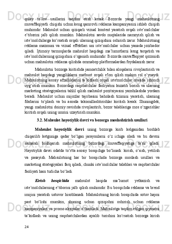qulay   to‘lov   usullarini   taqdim   etish   kerak.   Bozorda   yangi   mahsulotning
muvaffaqiyatli chiqishi uchun keng qamrovli reklama kampaniyasini ishlab chiqish
muhimdir.   Mahsulot   uchun   qiziqarli   vizual   kontent   yaratish   orqali   iste’molchilar
e’tiborini   jalb   qilish   mumkin.   Mahsulotni   savdo   nuqtalarida   namoyish   qilish   va
iste’molchilarga ko‘rsatish orqali ularning qiziqishini oshirish zarur. Mahsulotning
reklama   mazmuni   va   vizual   effektlari   uni   iste’molchilar   uchun   yanada   jozibador
qiladi.   Ijtimoiy   tarmoqlarda   mahsulot   haqidagi   ma’lumotlarni   keng   tarqatish   va
iste’molchilarning qiziqishini o‘rganish muhimdir. Bozorda muvaffaqiyat qozonish
uchun mahsulotni reklama qilishda ommabop platformalardan foydalanish zarur.
Mahsulotni bozorga kiritishda jamoatchilik bilan aloqalarni rivojlantirish va
mahsulot   haqidagi   yangiliklarni   matbuot   orqali   e'lon   qilish   muhim   rol   o‘ynaydi.
Mahsulotning   asosiy   afzalliklarini   ta’kidlash   orqali   iste'molchilar   orasida   ishonch
uyg‘otish mumkin. Bozordagi raqobatchilar faoliyatini kuzatib borish va ularning
marketing strategiyalarini tahlil qilish mahsulot pozitsiyasini yaxshilashda yordam
beradi.   Mahsulot   uchun   mijozlar   tajribasini   baholash   tizimini   yaratish,   ularning
fikrlarini   to‘plash   va   bu   asosda   takomillashtirishlar   kiritish   kerak.   Shuningdek,
yangi mahsulotni doimiy ravishda rivojlantirib, bozor talablariga mos o‘zgarishlar
kiritish orqali uning umrini uzaytirish mumkin.
3.2. Mahsulot hayotiylik davri va bozorga moslashtirish usullari
Mahsulot   hayotiylik   davri   uning   bozorga   kirib   kelganidan   boshlab
chiqarilib   ketguniga   qadar   bo‘lgan   jarayonlarni   o‘z   ichiga   oladi   va   bu   davrni
samarali   boshqarish   mahsulotning   bozordagi   muvaffaqiyatiga   ta’sir   qiladi.
Hayotiylik   davri   odatda   to‘rtta   asosiy   bosqichga   bo‘linadi:   kirish,   o‘sish,   yetilish
va   pasayish.   Mahsulotning   har   bir   bosqichida   bozorga   moslash   usullari   va
marketing strategiyalari farq qiladi, chunki iste’molchilar talablari va raqobatchilar
faoliyati ham turlicha bo‘ladi.
Kirish   bosqichida   mahsulot   haqida   ma’lumot   yetkazish   va
iste’molchilarning e’tiborini jalb qilish muhimdir. Bu bosqichda reklama va brend
imijini   yaratish   ustuvor   hisoblanadi.   Mahsulotning   kirish   bosqichida   sotuv   hajmi
past   bo‘lishi   mumkin,   shuning   uchun   qiziqishni   oshirish   uchun   reklama
kampaniyalari va promo aksiyalar o‘tkaziladi. Mahsulotga taqdim etilgan qiymatni
ta’kidlash   va   uning   raqobatchilardan   ajralib   turishini   ko‘rsatish   bozorga   kirish
24