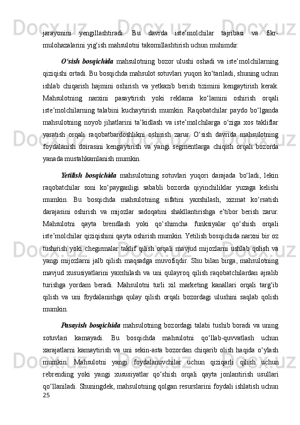 jarayonini   yengillashtiradi.   Bu   davrda   iste’molchilar   tajribasi   va   fikr-
mulohazalarini yig‘ish mahsulotni takomillashtirish uchun muhimdir.
O‘sish   bosqichida   mahsulotning   bozor   ulushi   oshadi   va   iste’molchilarning
qiziqishi ortadi. Bu bosqichda mahsulot sotuvlari yuqori ko‘tariladi, shuning uchun
ishlab   chiqarish   hajmini   oshirish   va   yetkazib   berish   tizimini   kengaytirish   kerak.
Mahsulotning   narxini   pasaytirish   yoki   reklama   ko‘lamini   oshirish   orqali
iste’molchilarning   talabini   kuchaytirish   mumkin.   Raqobatchilar   paydo   bo‘lganda
mahsulotning   noyob   jihatlarini   ta’kidlash   va   iste’molchilarga   o‘ziga   xos   takliflar
yaratish   orqali   raqobatbardoshlikni   oshirish   zarur.   O‘sish   davrida   mahsulotning
foydalanish   doirasini   kengaytirish   va   yangi   segmentlarga   chiqish   orqali   bozorda
yanada mustahkamlanish mumkin.
Yetilish   bosqichida   mahsulotning   sotuvlari   yuqori   darajada   bo‘ladi,   lekin
raqobatchilar   soni   ko‘payganligi   sababli   bozorda   qiyinchiliklar   yuzaga   kelishi
mumkin.   Bu   bosqichda   mahsulotning   sifatini   yaxshilash,   xizmat   ko‘rsatish
darajasini   oshirish   va   mijozlar   sadoqatini   shakllantirishga   e’tibor   berish   zarur.
Mahsulotni   qayta   brendlash   yoki   qo‘shimcha   funksiyalar   qo‘shish   orqali
iste’molchilar qiziqishini qayta oshirish mumkin. Yetilish bosqichida narxni bir oz
tushirish   yoki   chegirmalar   taklif   qilish   orqali   mavjud  mijozlarni   ushlab   qolish   va
yangi   mijozlarni   jalb   qilish   maqsadga   muvofiqdir.   Shu   bilan   birga,   mahsulotning
mavjud   xususiyatlarini   yaxshilash   va   uni   qulayroq   qilish   raqobatchilardan   ajralib
turishga   yordam   beradi.   Mahsulotni   turli   xil   marketing   kanallari   orqali   targ‘ib
qilish   va   uni   foydalanishga   qulay   qilish   orqali   bozordagi   ulushini   saqlab   qolish
mumkin.
Pasayish  bosqichida   mahsulotning  bozordagi   talabi  tushib  boradi  va  uning
sotuvlari   kamayadi.   Bu   bosqichda   mahsulotni   qo‘llab-quvvatlash   uchun
xarajatlarni   kamaytirish   va   uni   sekin-asta   bozordan   chiqarib   olish   haqida   o‘ylash
mumkin.   Mahsulotni   yangi   foydalanuvchilar   uchun   qiziqarli   qilish   uchun
rebrending   yoki   yangi   xususiyatlar   qo‘shish   orqali   qayta   jonlantirish   usullari
qo‘llaniladi. Shuningdek, mahsulotning qolgan resurslarini foydali ishlatish uchun
25