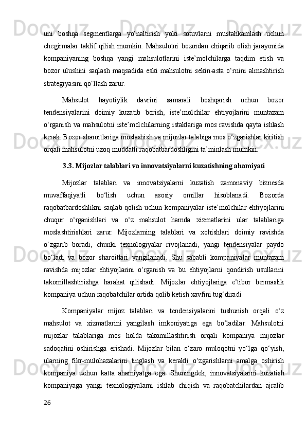 uni   boshqa   segmentlarga   yo‘naltirish   yoki   sotuvlarni   mustahkamlash   uchun
chegirmalar   taklif   qilish   mumkin.   Mahsulotni   bozordan   chiqarib   olish   jarayonida
kompaniyaning   boshqa   yangi   mahsulotlarini   iste’molchilarga   taqdim   etish   va
bozor   ulushini   saqlash   maqsadida   eski   mahsulotni   sekin-asta   o‘rnini   almashtirish
strategiyasini qo‘llash zarur.
Mahsulot   hayotiylik   davrini   samarali   boshqarish   uchun   bozor
tendensiyalarini   doimiy   kuzatib   borish,   iste’molchilar   ehtiyojlarini   muntazam
o‘rganish va mahsulotni  iste’molchilarning istaklariga mos ravishda qayta ishlash
kerak. Bozor sharoitlariga moslashish va mijozlar talabiga mos o‘zgarishlar kiritish
orqali mahsulotni uzoq muddatli raqobatbardoshligini ta’minlash mumkin.
3.3. Mijozlar talablari va innovatsiyalarni kuzatishning ahamiyati
Mijozlar   talablari   va   innovatsiyalarni   kuzatish   zamonaviy   biznesda
muvaffaqiyatli   bo‘lish   uchun   asosiy   omillar   hisoblanadi.   Bozorda
raqobatbardoshlikni  saqlab qolish uchun kompaniyalar iste’molchilar ehtiyojlarini
chuqur   o‘rganishlari   va   o‘z   mahsulot   hamda   xizmatlarini   ular   talablariga
moslashtirishlari   zarur.   Mijozlarning   talablari   va   xohishlari   doimiy   ravishda
o‘zgarib   boradi,   chunki   texnologiyalar   rivojlanadi,   yangi   tendensiyalar   paydo
bo‘ladi   va   bozor   sharoitlari   yangilanadi.   Shu   sababli   kompaniyalar   muntazam
ravishda   mijozlar   ehtiyojlarini   o‘rganish   va   bu   ehtiyojlarni   qondirish   usullarini
takomillashtirishga   harakat   qilishadi.   Mijozlar   ehtiyojlariga   e’tibor   bermaslik
kompaniya uchun raqobatchilar ortida qolib ketish xavfini tug‘diradi.
Kompaniyalar   mijoz   talablari   va   tendensiyalarini   tushunish   orqali   o‘z
mahsulot   va   xizmatlarini   yangilash   imkoniyatiga   ega   bo‘ladilar.   Mahsulotni
mijozlar   talablariga   mos   holda   takomillashtirish   orqali   kompaniya   mijozlar
sadoqatini   oshirishga   erishadi.   Mijozlar   bilan   o‘zaro   muloqotni   yo‘lga   qo‘yish,
ularning   fikr-mulohazalarini   tinglash   va   kerakli   o‘zgarishlarni   amalga   oshirish
kompaniya   uchun   katta   ahamiyatga   ega.   Shuningdek,   innovatsiyalarni   kuzatish
kompaniyaga   yangi   texnologiyalarni   ishlab   chiqish   va   raqobatchilardan   ajralib
26