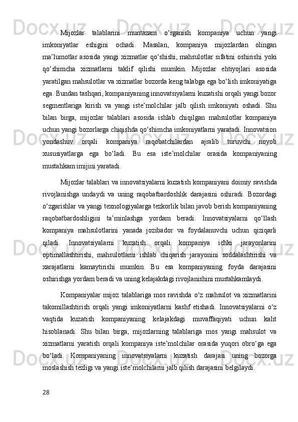 Mijozlar   talablarini   muntazam   o‘rganish   kompaniya   uchun   yangi
imkoniyatlar   eshigini   ochadi.   Masalan,   kompaniya   mijozlardan   olingan
ma’lumotlar   asosida   yangi   xizmatlar   qo‘shishi,   mahsulotlar   sifatini   oshirishi   yoki
qo‘shimcha   xizmatlarni   taklif   qilishi   mumkin.   Mijozlar   ehtiyojlari   asosida
yaratilgan mahsulotlar va xizmatlar bozorda keng talabga ega bo‘lish imkoniyatiga
ega. Bundan tashqari, kompaniyaning innovatsiyalarni kuzatishi orqali yangi bozor
segmentlariga   kirish   va   yangi   iste’molchilar   jalb   qilish   imkoniyati   oshadi.   Shu
bilan   birga,   mijozlar   talablari   asosida   ishlab   chiqilgan   mahsulotlar   kompaniya
uchun yangi bozorlarga chiqishda qo‘shimcha imkoniyatlarni yaratadi. Innovatsion
yondashuv   orqali   kompaniya   raqobatchilardan   ajralib   turuvchi   noyob
xususiyatlarga   ega   bo‘ladi.   Bu   esa   iste’molchilar   orasida   kompaniyaning
mustahkam imijini yaratadi.
Mijozlar   talablari   va   innovatsiyalarni   kuzatish   kompaniyani   doimiy   ravishda
rivojlanishga   undaydi   va   uning   raqobatbardoshlik   darajasini   oshiradi .   Bozordagi
o‘zgarishlar va yangi texnologiyalarga tezkorlik bilan javob berish kompaniyaning
raqobatbardoshligini   ta’minlashga   yordam   beradi.   Innovatsiyalarni   qo‘llash
kompaniya   mahsulotlarini   yanada   jozibador   va   foydalanuvchi   uchun   qiziqarli
qiladi.   Innovatsiyalarni   kuzatish   orqali   kompaniya   ichki   jarayonlarini
optimallashtirishi,   mahsulotlarni   ishlab   chiqarish   jarayonini   soddalashtirishi   va
xarajatlarni   kamaytirishi   mumkin.   Bu   esa   kompaniyaning   foyda   darajasini
oshirishga yordam beradi va uning kelajakdagi rivojlanishini mustahkamlaydi.
Kompaniyalar   mijoz   talablariga   mos   ravishda   o ‘ z   mahsulot   va   xizmatlarini
takomillashtirish   orqali   yangi   imkoniyatlarni   kashf   etishadi .   Innovatsiyalarni   o‘z
vaqtida   kuzatish   kompaniyaning   kelajakdagi   muvaffaqiyati   uchun   kalit
hisoblanadi.   Shu   bilan   birga,   mijozlarning   talablariga   mos   yangi   mahsulot   va
xizmatlarni   yaratish   orqali   kompaniya   iste’molchilar   orasida   yuqori   obro‘ga   ega
bo‘ladi.   Kompaniyaning   innovatsiyalarni   kuzatish   darajasi   uning   bozorga
moslashish tezligi va yangi iste’molchilarni jalb qilish darajasini belgilaydi.
28 