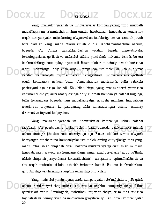 XULOSA.
Yangi   mahsulot   yaratish   va   innovatsiyalar   kompaniyaning   uzoq   muddatli
muvaffaqiyatini   ta ’ minlashda   muhim   omillar   hisoblanadi .   Innovatsion   yondashuv
orqali   kompaniyalar   mijozlarning   o‘zgaruvchan   talablariga   tez   va   samarali   javob
bera   oladilar.   Yangi   mahsulotlarni   ishlab   chiqish   raqobatbardoshlikni   oshirib,
bozorda   o‘z   o‘rnini   mustahkamlashga   yordam   beradi.   Innovatsiyalar
texnologiyalarni   qo‘llash   va   mahsulot   sifatini   yaxshilash   imkonini   beradi,   bu   esa
iste’molchilarga katta qulaylik yaratadi. Bozor talablarini doimiy kuzatib borish va
ularni   mahsulotga   joriy   etish   orqali   kompaniya   iste’molchilar   uchun   qiymat
yaratadi   va   sadoqatli   mijozlar   bazasini   kengaytiradi.   Innovatsiyalarni   qo‘llash
orqali   kompaniya   nafaqat   bozor   o‘zgarishlariga   moslashadi,   balki   yetakchi
pozitsiyani   egallashga   intiladi.   Shu   bilan   birga,   yangi   mahsulotlarni   yaratishda
iste’molchi ehtiyojlarini asosiy o‘ringa qo‘yish orqali kompaniya nafaqat bugungi,
balki   kelajakdagi   bozorda   ham   muvaffaqiyatga   erishishi   mumkin.   Innovatsion
rivojlanish   jarayonlari   kompaniyaning   ichki   samaradorligini   oshirib,   umumiy
daromad va foydani ko‘paytiradi.
Yangi   mahsulot   yaratish   va   innovatsiyalar   kompaniya   uchun   nafaqat
raqobatda   o ‘ z   pozitsiyasini   saqlab   qolish ,   balki   bozorda   yetakchilikka   intilish
uchun   strategik   jihatdan   katta   ahamiyatga   ega .   Bozor   talablari   doimo   o‘zgarib
borayotgan bir sharoitda kompaniyalar iste’molchilarning ehtiyojlariga mos yangi
mahsulotlar   ishlab   chiqarish   orqali   bozorda   muvaffaqiyatga   erishishlari   mumkin.
Innovatsiyalar jarayoni esa kompaniyalarga yangi texnologiyalarni tezroq qo‘llash,
ishlab   chiqarish   jarayonlarini   takomillashtirish,   xarajatlarni   optimallashtirish   va
shu   orqali   mahsulot   sifatini   oshirish   imkonini   beradi.   Bu   esa   iste’molchilarni
qoniqtirishga va ularning sadoqatini oshirishga olib keladi.
Yangi   mahsulot   yaratish   jarayonida   kompaniyalar   iste ’ molchilarni   jalb   qilish
uchun   brend   imijini   rivojlantirish ,   reklama   va   targ ‘ ibot   kampaniyalariga   e ’ tibor
qaratishlari   zarur .   Shuningdek,   mahsulotni   mijozlar   ehtiyojlariga   mos   ravishda
loyihalash va doimiy ravishda innovatsion g‘oyalarni qo‘llash orqali kompaniyalar
29