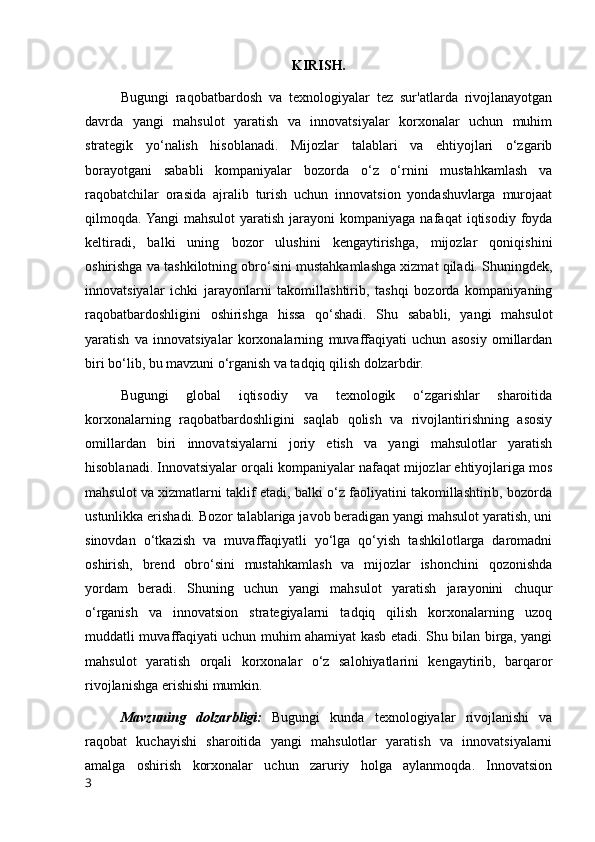 KIRISH.
Bugungi   raqobatbardosh   va   texnologiyalar   tez   sur'atlarda   rivojlanayotgan
davrda   yangi   mahsulot   yaratish   va   innovatsiyalar   korxonalar   uchun   muhim
strategik   yo‘nalish   hisoblanadi.   Mijozlar   talablari   va   ehtiyojlari   o‘zgarib
borayotgani   sababli   kompaniyalar   bozorda   o‘z   o‘rnini   mustahkamlash   va
raqobatchilar   orasida   ajralib   turish   uchun   innovatsion   yondashuvlarga   murojaat
qilmoqda. Yangi   mahsulot  yaratish  jarayoni  kompaniyaga  nafaqat  iqtisodiy   foyda
keltiradi,   balki   uning   bozor   ulushini   kengaytirishga,   mijozlar   qoniqishini
oshirishga va tashkilotning obro‘sini mustahkamlashga xizmat qiladi. Shuningdek,
innovatsiyalar   ichki   jarayonlarni   takomillashtirib,   tashqi   bozorda   kompaniyaning
raqobatbardoshligini   oshirishga   hissa   qo‘shadi.   Shu   sababli,   yangi   mahsulot
yaratish   va   innovatsiyalar   korxonalarning   muvaffaqiyati   uchun   asosiy   omillardan
biri bo‘lib, bu mavzuni o‘rganish va tadqiq qilish dolzarbdir.
Bugungi   global   iqtisodiy   va   texnologik   o‘zgarishlar   sharoitida
korxonalarning   raqobatbardoshligini   saqlab   qolish   va   rivojlantirishning   asosiy
omillardan   biri   innovatsiyalarni   joriy   etish   va   yangi   mahsulotlar   yaratish
hisoblanadi. Innovatsiyalar orqali kompaniyalar nafaqat mijozlar ehtiyojlariga mos
mahsulot va xizmatlarni taklif etadi, balki o‘z faoliyatini takomillashtirib, bozorda
ustunlikka erishadi. Bozor talablariga javob beradigan yangi mahsulot yaratish, uni
sinovdan   o‘tkazish   va   muvaffaqiyatli   yo‘lga   qo‘yish   tashkilotlarga   daromadni
oshirish,   brend   obro‘sini   mustahkamlash   va   mijozlar   ishonchini   qozonishda
yordam   beradi.   Shuning   uchun   yangi   mahsulot   yaratish   jarayonini   chuqur
o‘rganish   va   innovatsion   strategiyalarni   tadqiq   qilish   korxonalarning   uzoq
muddatli muvaffaqiyati uchun muhim ahamiyat kasb etadi. Shu bilan birga, yangi
mahsulot   yaratish   orqali   korxonalar   o‘z   salohiyatlarini   kengaytirib,   barqaror
rivojlanishga erishishi mumkin.
Mavzuning   dolzarbligi:   Bugungi   kunda   texnologiyalar   rivojlanishi   va
raqobat   kuchayishi   sharoitida   yangi   mahsulotlar   yaratish   va   innovatsiyalarni
amalga   oshirish   korxonalar   uchun   zaruriy   holga   aylanmoqda.   Innovatsion
3