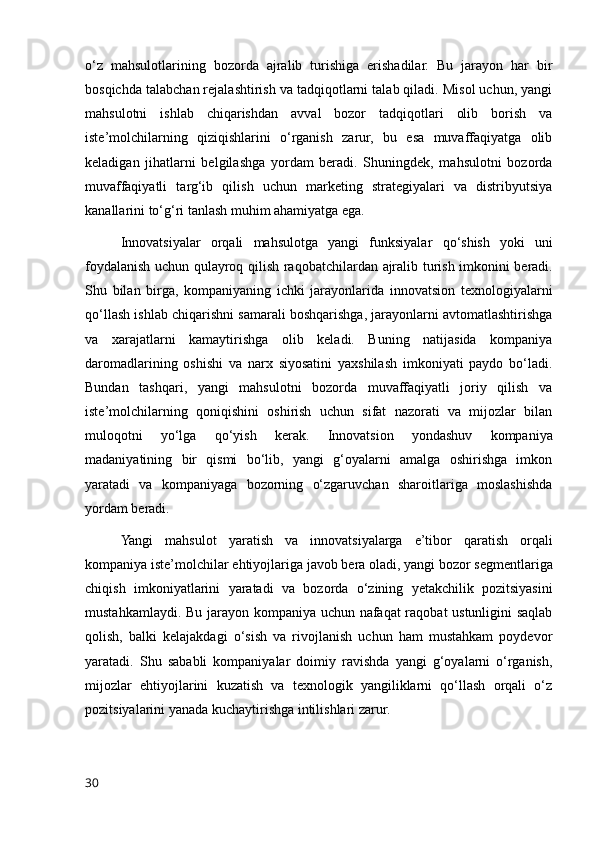 o‘z   mahsulotlarining   bozorda   ajralib   turishiga   erishadilar.   Bu   jarayon   har   bir
bosqichda talabchan rejalashtirish va tadqiqotlarni talab qiladi. Misol uchun, yangi
mahsulotni   ishlab   chiqarishdan   avval   bozor   tadqiqotlari   olib   borish   va
iste’molchilarning   qiziqishlarini   o‘rganish   zarur,   bu   esa   muvaffaqiyatga   olib
keladigan   jihatlarni   belgilashga   yordam   beradi.   Shuningdek,   mahsulotni   bozorda
muvaffaqiyatli   targ‘ib   qilish   uchun   marketing   strategiyalari   va   distribyutsiya
kanallarini to‘g‘ri tanlash muhim ahamiyatga ega.
Innovatsiyalar   orqali   mahsulotga   yangi   funksiyalar   qo ‘ shish   yoki   uni
foydalanish   uchun   qulayroq   qilish   raqobatchilardan   ajralib   turish   imkonini   beradi .
Shu   bilan   birga,   kompaniyaning   ichki   jarayonlarida   innovatsion   texnologiyalarni
qo‘llash ishlab chiqarishni samarali boshqarishga, jarayonlarni avtomatlashtirishga
va   xarajatlarni   kamaytirishga   olib   keladi.   Buning   natijasida   kompaniya
daromadlarining   oshishi   va   narx   siyosatini   yaxshilash   imkoniyati   paydo   bo‘ladi.
Bundan   tashqari,   yangi   mahsulotni   bozorda   muvaffaqiyatli   joriy   qilish   va
iste’molchilarning   qoniqishini   oshirish   uchun   sifat   nazorati   va   mijozlar   bilan
muloqotni   yo‘lga   qo‘yish   kerak.   Innovatsion   yondashuv   kompaniya
madaniyatining   bir   qismi   bo‘lib,   yangi   g‘oyalarni   amalga   oshirishga   imkon
yaratadi   va   kompaniyaga   bozorning   o‘zgaruvchan   sharoitlariga   moslashishda
yordam beradi.
Yangi   mahsulot   yaratish   va   innovatsiyalarga   e ’ tibor   qaratish   orqali
kompaniya   iste ’ molchilar   ehtiyojlariga   javob   bera   oladi ,  yangi   bozor   segmentlariga
chiqish   imkoniyatlarini   yaratadi   va   bozorda   o ‘ zining   yetakchilik   pozitsiyasini
mustahkamlaydi .   Bu jarayon kompaniya uchun nafaqat raqobat ustunligini saqlab
qolish,   balki   kelajakdagi   o‘sish   va   rivojlanish   uchun   ham   mustahkam   poydevor
yaratadi.   Shu   sababli   kompaniyalar   doimiy   ravishda   yangi   g‘oyalarni   o‘rganish,
mijozlar   ehtiyojlarini   kuzatish   va   texnologik   yangiliklarni   qo‘llash   orqali   o‘z
pozitsiyalarini yanada kuchaytirishga intilishlari zarur. 
30 