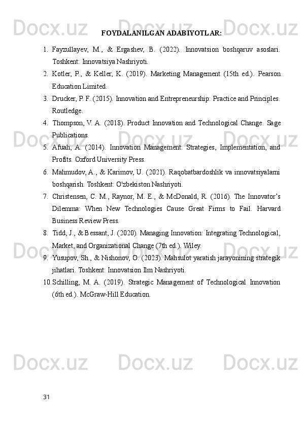 FOYDALANILGAN ADABIYOTLAR:
1. Fayzullayev,   M.,   &   Ergashev,   B.   (2022).   Innovatsion   boshqaruv   asoslari.
Toshkent: Innovatsiya Nashriyoti.
2. Kotler,   P.,   &   Keller,   K.   (2019).   Marketing   Management   (15th   ed.).   Pearson
Education Limited.
3. Drucker, P. F. (2015). Innovation and Entrepreneurship: Practice and Principles.
Routledge.
4. Thompson,  V. A.  (2018). Product  Innovation and Technological  Change.   Sage
Publications.
5. Afuah,   A.   (2014).   Innovation   Management:   Strategies,   Implementation,   and
Profits.  Oxford University Press.
6. Mahmudov, A.,  &  Karimov, U. (2021). Raqobatbardoshlik va innovatsiyalarni
boshqarish.  Toshkent: O'zbekiston Nashriyoti.
7. Christensen,   C.   M.,   Raynor,   M.   E.,   &   McDonald,   R.   (2016).  The   Innovator’s
Dilemma:   When   New   Technologies   Cause   Great   Firms   to   Fail.   Harvard
Business Review Press.
8. Tidd, J., & Bessant, J. (2020). Managing Innovation: Integrating Technological,
Market, and Organizational Change (7th ed.).  Wiley.
9. Yusupov, Sh., & Nishonov, O. (2023). Mahsulot yaratish jarayonining strategik
jihatlari.  Toshkent: Innovatsion Ilm Nashriyoti.
10. Schilling,   M.  A.   (2019).   Strategic   Management   of   Technological   Innovation
(6th ed.).  McGraw-Hill Education.
31 