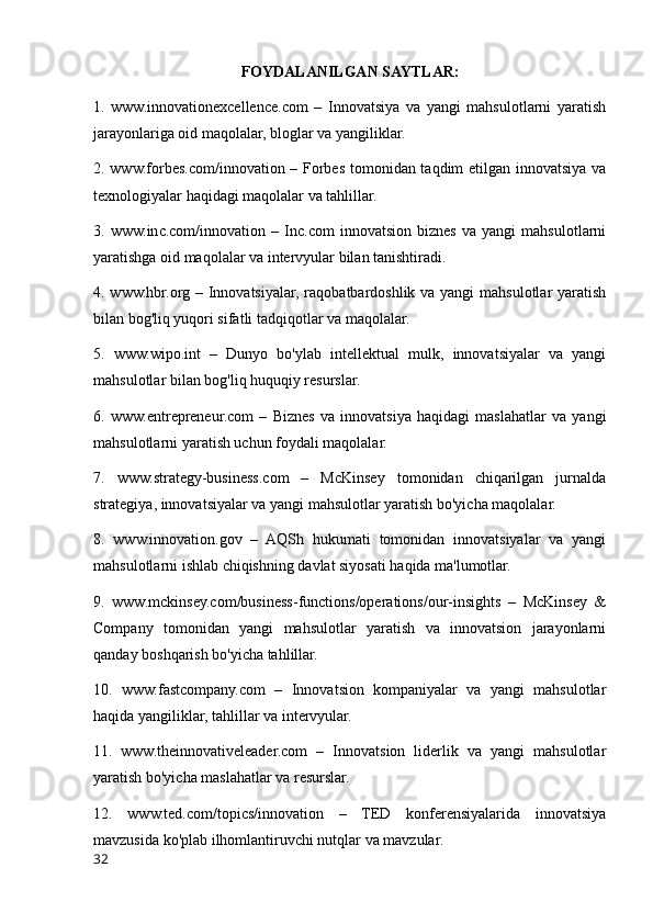 FOYDALANILGAN SAYTLAR:
1.   www.innovationexcellence.com   –   Innovatsiya   va   yangi   mahsulotlarni   yaratish
jarayonlariga oid maqolalar, bloglar va yangiliklar.
2. www.forbes.com/innovation – Forbes tomonidan taqdim etilgan innovatsiya va
texnologiyalar haqidagi maqolalar va tahlillar.
3.   www.inc.com/innovation   –   Inc.com   innovatsion   biznes   va   yangi   mahsulotlarni
yaratishga oid maqolalar va intervyular bilan tanishtiradi.
4. www.hbr.org – Innovatsiyalar, raqobatbardoshlik va yangi  mahsulotlar yaratish
bilan bog'liq yuqori sifatli tadqiqotlar va maqolalar.
5.   www.wipo.int   –   Dunyo   bo'ylab   intellektual   mulk,   innovatsiyalar   va   yangi
mahsulotlar bilan bog'liq huquqiy resurslar.
6.   www.entrepreneur.com   –   Biznes   va   innovatsiya   haqidagi   maslahatlar   va   yangi
mahsulotlarni yaratish uchun foydali maqolalar.
7.   www.strategy-business.com   –   McKinsey   tomonidan   chiqarilgan   jurnalda
strategiya, innovatsiyalar va yangi mahsulotlar yaratish bo'yicha maqolalar.
8.   www.innovation.gov   –   AQSh   hukumati   tomonidan   innovatsiyalar   va   yangi
mahsulotlarni ishlab chiqishning davlat siyosati haqida ma'lumotlar.
9.   www.mckinsey.com/business-functions/operations/our-insights   –   McKinsey   &
Company   tomonidan   yangi   mahsulotlar   yaratish   va   innovatsion   jarayonlarni
qanday boshqarish bo'yicha tahlillar.
10.   www.fastcompany.com   –   Innovatsion   kompaniyalar   va   yangi   mahsulotlar
haqida yangiliklar, tahlillar va intervyular.
11.   www.theinnovativeleader.com   –   Innovatsion   liderlik   va   yangi   mahsulotlar
yaratish bo'yicha maslahatlar va resurslar.
12.   www.ted.com/topics/innovation   –   TED   konferensiyalarida   innovatsiya
mavzusida ko'plab ilhomlantiruvchi nutqlar va mavzular.
32 