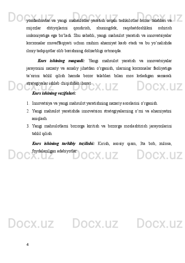 yondashuvlar   va   yangi   mahsulotlar   yaratish   orqali   tashkilotlar   bozor   talablari   va
mijozlar   ehtiyojlarini   qondirish,   shuningdek,   raqobatdoshlikni   oshirish
imkoniyatiga   ega   bo‘ladi.   Shu   sababli,   yangi   mahsulot   yaratish   va   innovatsiyalar
korxonalar   muvaffaqiyati   uchun   muhim   ahamiyat   kasb   etadi   va   bu   yo‘nalishda
ilmiy tadqiqotlar olib borishning dolzarbligi ortmoqda.
Kurs   ishining   maqsadi:   Yangi   mahsulot   yaratish   va   innovatsiyalar
jarayonini   nazariy   va   amaliy   jihatdan   o‘rganish,   ularning   korxonalar   faoliyatiga
ta’sirini   tahlil   qilish   hamda   bozor   talablari   bilan   mos   keladigan   samarali
strategiyalar ishlab chiqishdan iborat.
Kurs ishining vazifalari:
1. Innovatsiya va yangi mahsulot yaratishning nazariy asoslarini o‘rganish.
2. Yangi   mahsulot   yaratishda   innovatsion   strategiyalarning   o‘rni   va   ahamiyatini
aniqlash.
3. Yangi   mahsulotlarni   bozorga   kiritish   va   bozorga   moslashtirish   jarayonlarini
tahlil qilish.
Kurs   ishining   tarkibiy   tuzilishi:   Kirish,   asosiy   qism,   3ta   bob,   xulosa,
foydalanilgan adabiyotlar.
4 