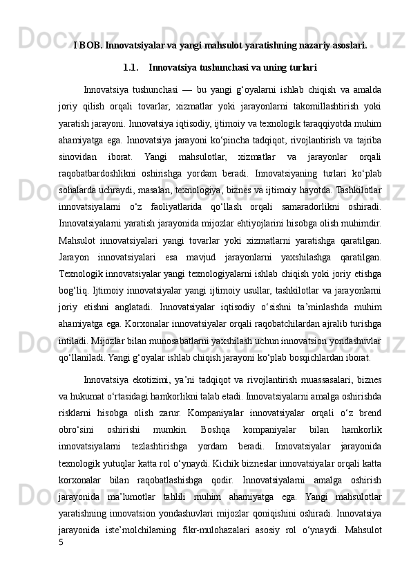 I BOB. Innovatsiyalar va yangi mahsulot yaratishning nazariy asoslari.
1.1. Innovatsiya tushunchasi va uning turlari
Innovatsiya   tushunchasi   —   bu   yangi   g‘oyalarni   ishlab   chiqish   va   amalda
joriy   qilish   orqali   tovarlar,   xizmatlar   yoki   jarayonlarni   takomillashtirish   yoki
yaratish jarayoni. Innovatsiya iqtisodiy, ijtimoiy va texnologik taraqqiyotda muhim
ahamiyatga   ega.   Innovatsiya   jarayoni   ko‘pincha   tadqiqot,   rivojlantirish   va   tajriba
sinovidan   iborat.   Yangi   mahsulotlar,   xizmatlar   va   jarayonlar   orqali
raqobatbardoshlikni   oshirishga   yordam   beradi.   Innovatsiyaning   turlari   ko‘plab
sohalarda uchraydi, masalan, texnologiya, biznes va ijtimoiy hayotda. Tashkilotlar
innovatsiyalarni   o‘z   faoliyatlarida   qo‘llash   orqali   samaradorlikni   oshiradi.
Innovatsiyalarni yaratish jarayonida mijozlar ehtiyojlarini hisobga olish muhimdir.
Mahsulot   innovatsiyalari   yangi   tovarlar   yoki   xizmatlarni   yaratishga   qaratilgan.
Jarayon   innovatsiyalari   esa   mavjud   jarayonlarni   yaxshilashga   qaratilgan.
Texnologik innovatsiyalar yangi texnologiyalarni ishlab chiqish yoki joriy etishga
bog‘liq. Ijtimoiy innovatsiyalar yangi  ijtimoiy usullar, tashkilotlar va jarayonlarni
joriy   etishni   anglatadi.   Innovatsiyalar   iqtisodiy   o‘sishni   ta’minlashda   muhim
ahamiyatga ega. Korxonalar innovatsiyalar orqali raqobatchilardan ajralib turishga
intiladi. Mijozlar bilan munosabatlarni yaxshilash uchun innovatsion yondashuvlar
qo‘llaniladi. Yangi g‘oyalar ishlab chiqish jarayoni ko‘plab bosqichlardan iborat.
Innovatsiya   ekotizimi,   ya’ni   tadqiqot   va   rivojlantirish   muassasalari,   biznes
va hukumat o‘rtasidagi hamkorlikni talab etadi. Innovatsiyalarni amalga oshirishda
risklarni   hisobga   olish   zarur.   Kompaniyalar   innovatsiyalar   orqali   o‘z   brend
obro‘sini   oshirishi   mumkin.   Boshqa   kompaniyalar   bilan   hamkorlik
innovatsiyalarni   tezlashtirishga   yordam   beradi.   Innovatsiyalar   jarayonida
texnologik yutuqlar katta rol o‘ynaydi. Kichik bizneslar innovatsiyalar orqali katta
korxonalar   bilan   raqobatlashishga   qodir.   Innovatsiyalarni   amalga   oshirish
jarayonida   ma’lumotlar   tahlili   muhim   ahamiyatga   ega.   Yangi   mahsulotlar
yaratishning  innovatsion   yondashuvlari   mijozlar   qoniqishini   oshiradi.  Innovatsiya
jarayonida   iste’molchilarning   fikr-mulohazalari   asosiy   rol   o‘ynaydi.   Mahsulot
5