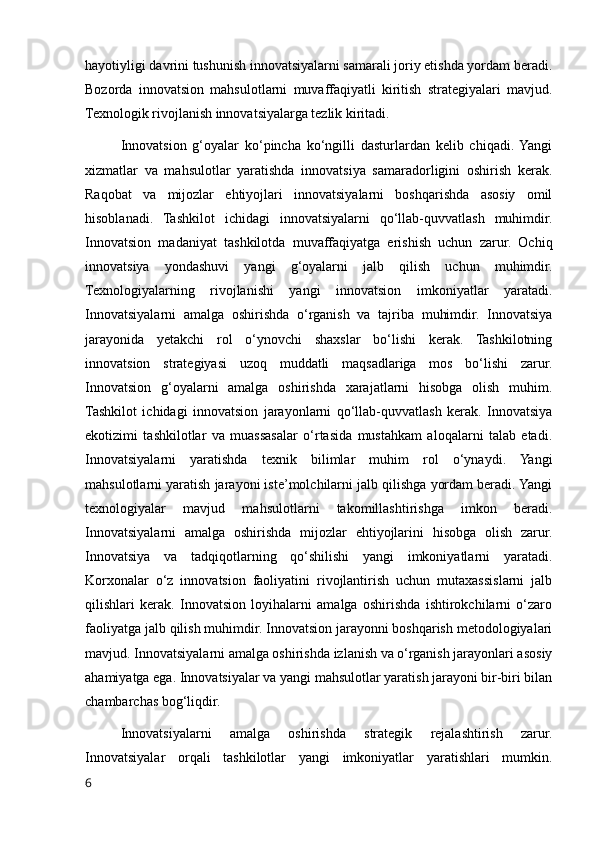 hayotiyligi davrini tushunish innovatsiyalarni samarali joriy etishda yordam beradi.
Bozorda   innovatsion   mahsulotlarni   muvaffaqiyatli   kiritish   strategiyalari   mavjud.
Texnologik rivojlanish innovatsiyalarga tezlik kiritadi.
Innovatsion   g‘oyalar   ko‘pincha   ko‘ngilli   dasturlardan   kelib   chiqadi.  Yangi
xizmatlar   va   mahsulotlar   yaratishda   innovatsiya   samaradorligini   oshirish   kerak.
Raqobat   va   mijozlar   ehtiyojlari   innovatsiyalarni   boshqarishda   asosiy   omil
hisoblanadi.   Tashkilot   ichidagi   innovatsiyalarni   qo‘llab-quvvatlash   muhimdir.
Innovatsion   madaniyat   tashkilotda   muvaffaqiyatga   erishish   uchun   zarur.   Ochiq
innovatsiya   yondashuvi   yangi   g‘oyalarni   jalb   qilish   uchun   muhimdir.
Texnologiyalarning   rivojlanishi   yangi   innovatsion   imkoniyatlar   yaratadi.
Innovatsiyalarni   amalga   oshirishda   o‘rganish   va   tajriba   muhimdir.   Innovatsiya
jarayonida   yetakchi   rol   o‘ynovchi   shaxslar   bo‘lishi   kerak.   Tashkilotning
innovatsion   strategiyasi   uzoq   muddatli   maqsadlariga   mos   bo‘lishi   zarur.
Innovatsion   g‘oyalarni   amalga   oshirishda   xarajatlarni   hisobga   olish   muhim.
Tashkilot   ichidagi   innovatsion   jarayonlarni   qo‘llab-quvvatlash   kerak.   Innovatsiya
ekotizimi   tashkilotlar   va   muassasalar   o‘rtasida   mustahkam   aloqalarni   talab   etadi.
Innovatsiyalarni   yaratishda   texnik   bilimlar   muhim   rol   o‘ynaydi.   Yangi
mahsulotlarni yaratish jarayoni iste’molchilarni jalb qilishga yordam beradi. Yangi
texnologiyalar   mavjud   mahsulotlarni   takomillashtirishga   imkon   beradi.
Innovatsiyalarni   amalga   oshirishda   mijozlar   ehtiyojlarini   hisobga   olish   zarur.
Innovatsiya   va   tadqiqotlarning   qo‘shilishi   yangi   imkoniyatlarni   yaratadi.
Korxonalar   o‘z   innovatsion   faoliyatini   rivojlantirish   uchun   mutaxassislarni   jalb
qilishlari   kerak.   Innovatsion   loyihalarni   amalga   oshirishda   ishtirokchilarni   o‘zaro
faoliyatga jalb qilish muhimdir. Innovatsion jarayonni boshqarish metodologiyalari
mavjud. Innovatsiyalarni amalga oshirishda izlanish va o‘rganish jarayonlari asosiy
ahamiyatga ega. Innovatsiyalar va yangi mahsulotlar yaratish jarayoni bir-biri bilan
chambarchas bog‘liqdir.
Innovatsiyalarni   amalga   oshirishda   strategik   rejalashtirish   zarur.
Innovatsiyalar   orqali   tashkilotlar   yangi   imkoniyatlar   yaratishlari   mumkin.
6