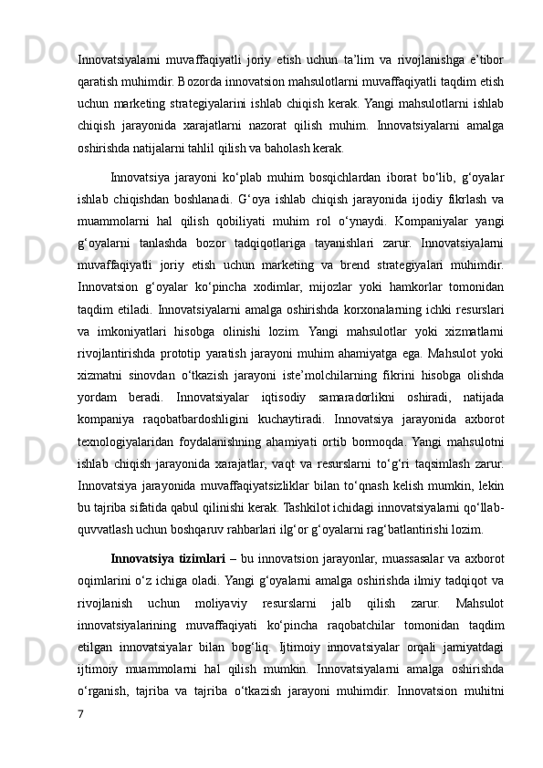 Innovatsiyalarni   muvaffaqiyatli   joriy   etish   uchun   ta’lim   va   rivojlanishga   e’tibor
qaratish muhimdir. Bozorda innovatsion mahsulotlarni muvaffaqiyatli taqdim etish
uchun   marketing   strategiyalarini   ishlab   chiqish   kerak.  Yangi   mahsulotlarni   ishlab
chiqish   jarayonida   xarajatlarni   nazorat   qilish   muhim.   Innovatsiyalarni   amalga
oshirishda natijalarni tahlil qilish va baholash kerak.
Innovatsiya   jarayoni   ko‘plab   muhim   bosqichlardan   iborat   bo‘lib,   g‘oyalar
ishlab   chiqishdan   boshlanadi.   G‘oya   ishlab   chiqish   jarayonida   ijodiy   fikrlash   va
muammolarni   hal   qilish   qobiliyati   muhim   rol   o‘ynaydi.   Kompaniyalar   yangi
g‘oyalarni   tanlashda   bozor   tadqiqotlariga   tayanishlari   zarur.   Innovatsiyalarni
muvaffaqiyatli   joriy   etish   uchun   marketing   va   brend   strategiyalari   muhimdir.
Innovatsion   g‘oyalar   ko‘pincha   xodimlar,   mijozlar   yoki   hamkorlar   tomonidan
taqdim   etiladi.   Innovatsiyalarni   amalga   oshirishda   korxonalarning   ichki   resurslari
va   imkoniyatlari   hisobga   olinishi   lozim.   Yangi   mahsulotlar   yoki   xizmatlarni
rivojlantirishda   prototip   yaratish   jarayoni   muhim   ahamiyatga   ega.   Mahsulot   yoki
xizmatni   sinovdan   o‘tkazish   jarayoni   iste’molchilarning   fikrini   hisobga   olishda
yordam   beradi.   Innovatsiyalar   iqtisodiy   samaradorlikni   oshiradi,   natijada
kompaniya   raqobatbardoshligini   kuchaytiradi.   Innovatsiya   jarayonida   axborot
texnologiyalaridan   foydalanishning   ahamiyati   ortib   bormoqda.  Yangi   mahsulotni
ishlab   chiqish   jarayonida   xarajatlar,   vaqt   va   resurslarni   to‘g‘ri   taqsimlash   zarur.
Innovatsiya   jarayonida   muvaffaqiyatsizliklar   bilan   to‘qnash   kelish   mumkin,   lekin
bu tajriba sifatida qabul qilinishi kerak. Tashkilot ichidagi innovatsiyalarni qo‘llab-
quvvatlash uchun boshqaruv rahbarlari ilg‘or g‘oyalarni rag‘batlantirishi lozim.
Innovatsiya   tizimlari   –   bu   innovatsion   jarayonlar,   muassasalar   va   axborot
oqimlarini  o‘z ichiga oladi. Yangi  g‘oyalarni  amalga  oshirishda ilmiy tadqiqot  va
rivojlanish   uchun   moliyaviy   resurslarni   jalb   qilish   zarur.   Mahsulot
innovatsiyalarining   muvaffaqiyati   ko‘pincha   raqobatchilar   tomonidan   taqdim
etilgan   innovatsiyalar   bilan   bog‘liq.   Ijtimoiy   innovatsiyalar   orqali   jamiyatdagi
ijtimoiy   muammolarni   hal   qilish   mumkin.   Innovatsiyalarni   amalga   oshirishda
o‘rganish,   tajriba   va   tajriba   o‘tkazish   jarayoni   muhimdir.   Innovatsion   muhitni
7 