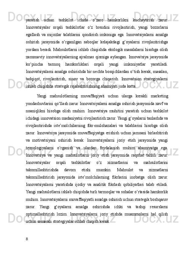 yaratish   uchun   tashkilot   ichida   o‘zaro   hamkorlikni   kuchaytirish   zarur.
Innovatsiyalar   orqali   tashkilotlar   o‘z   brendini   rivojlantirish,   yangi   bozorlarni
egallash   va   mijozlar   talablarini   qondirish   imkoniga   ega.   Innovatsiyalarni   amalga
oshirish   jarayonida   o‘rganilgan   saboqlar   kelajakdagi   g‘oyalarni   rivojlantirishga
yordam beradi. Mahsulotlarni ishlab chiqishda ekologik masalalarni hisobga olish
zamonaviy   innovatsiyalarning   ajralmas   qismiga   aylangan.   Innovatsiya   jarayonida
ko‘pincha   tarmoq   hamkorliklari   orqali   yangi   imkoniyatlar   yaratiladi.
Innovatsiyalarni amalga oshirishda bir nechta bosqichlardan o‘tish kerak, masalan,
tadqiqot,   rivojlantirish,   sinov   va   bozorga   chiqarish.   Innovatsion   strategiyalarni
ishlab chiqishda strategik rejalashtirishning ahamiyati juda katta.
Yangi   mahsulotlarning   muvaffaqiyati   uchun   ularga   kerakli   marketing
yondashuvlarini qo‘llash zarur. Innovatsiyalarni amalga oshirish jarayonida xavf va
noaniqlikni   hisobga   olish   muhim.   Innovatsiya   muhitini   yaratish   uchun   tashkilot
ichidagi innovatsion madaniyatni rivojlantirish zarur. Yangi g‘oyalarni tanlashda va
rivojlantirishda   iste’molchilarning   fikr-mulohazalari   va   talablarini   hisobga   olish
zarur.  Innovatsiya  jarayonida muvaffaqiyatga  erishish  uchun jamoani  birlashtirish
va   motivatsiyani   oshirish   kerak.   Innovatsiyalarni   joriy   etish   jarayonida   yangi
texnologiyalarni   o‘rganish   va   ulardan   foydalanish   muhim   ahamiyatga   ega.
Innovatsiya   va   yangi   mahsulotlarni   joriy   etish   jarayonida   raqobat   tahlili   zarur.
Innovatsiyalar   orqali   tashkilotlar   o‘z   xizmatlarini   va   mahsulotlarini
takomillashtirishda   davom   etishi   mumkin.   Mahsulot   va   xizmatlarni
takomillashtirish   jarayonida   iste’molchilarning   fikrlarini   inobatga   olish   zarur.
Innovatsiyalarni   yaratishda   ijodiy   va   analitik   fikrlash   qobiliyatlari   talab   etiladi.
Yangi mahsulotlarni ishlab chiqishda turli tarmoqlar va sohalar o‘rtasida hamkorlik
muhim. Innovatsiyalarni muvaffaqiyatli amalga oshirish uchun strategik boshqaruv
zarur.   Yangi   g‘oyalarni   amalga   oshirishda   ichki   va   tashqi   resurslarni
optimallashtirish   lozim.   Innovatsiyalarni   joriy   etishda   muammolarni   hal   qilish
uchun samarali strategiyalar ishlab chiqish kerak.
8 