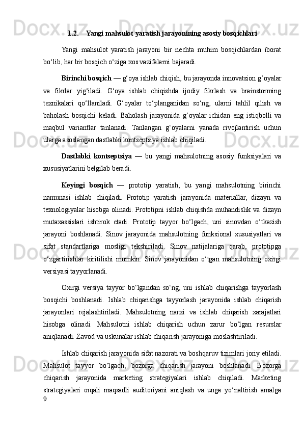 1.2. Yangi mahsulot yaratish jarayonining asosiy bosqichlari
Yangi   mahsulot   yaratish   jarayoni   bir   nechta   muhim   bosqichlardan   iborat
bo‘lib, har bir bosqich o‘ziga xos vazifalarni bajaradi.
Birinchi bosqich —  g‘oya ishlab chiqish, bu jarayonda innovatsion g‘oyalar
va   fikrlar   yig‘iladi.   G‘oya   ishlab   chiqishda   ijodiy   fikrlash   va   brainstorming
texnikalari   qo‘llaniladi.   G‘oyalar   to‘planganidan   so‘ng,   ularni   tahlil   qilish   va
baholash   bosqichi   keladi.   Baholash   jarayonida   g‘oyalar   ichidan   eng   istiqbolli   va
maqbul   variantlar   tanlanadi.   Tanlangan   g‘oyalarni   yanada   rivojlantirish   uchun
ularga asoslangan dastlabki kontseptsiya ishlab chiqiladi.
Dastlabki   kontseptsiya   —   bu   yangi   mahsulotning   asosiy   funksiyalari   va
xususiyatlarini belgilab beradi.
Keyingi   bosqich   —   prototip   yaratish,   bu   yangi   mahsulotning   birinchi
namunasi   ishlab   chiqiladi.   Prototip   yaratish   jarayonida   materiallar,   dizayn   va
texnologiyalar hisobga olinadi. Prototipni ishlab chiqishda muhandislik va dizayn
mutaxassislari   ishtirok   etadi.   Prototip   tayyor   bo‘lgach,   uni   sinovdan   o‘tkazish
jarayoni   boshlanadi.   Sinov   jarayonida   mahsulotning   funksional   xususiyatlari   va
sifat   standartlariga   mosligi   tekshiriladi.   Sinov   natijalariga   qarab,   prototipga
o‘zgartirishlar   kiritilishi   mumkin.   Sinov   jarayonidan   o‘tgan   mahsulotning   oxirgi
versiyasi tayyorlanadi.
Oxirgi   versiya   tayyor   bo‘lgandan   so‘ng,   uni   ishlab   chiqarishga   tayyorlash
bosqichi   boshlanadi.   Ishlab   chiqarishga   tayyorlash   jarayonida   ishlab   chiqarish
jarayonlari   rejalashtiriladi.   Mahsulotning   narxi   va   ishlab   chiqarish   xarajatlari
hisobga   olinadi.   Mahsulotni   ishlab   chiqarish   uchun   zarur   bo‘lgan   resurslar
aniqlanadi. Zavod va uskunalar ishlab chiqarish jarayoniga moslashtiriladi.
Ishlab chiqarish jarayonida sifat nazorati va boshqaruv tizimlari joriy etiladi.
Mahsulot   tayyor   bo‘lgach,   bozorga   chiqarish   jarayoni   boshlanadi.   Bozorga
chiqarish   jarayonida   marketing   strategiyalari   ishlab   chiqiladi.   Marketing
strategiyalari   orqali   maqsadli   auditoriyani   aniqlash   va   unga   yo‘naltirish   amalga
9 