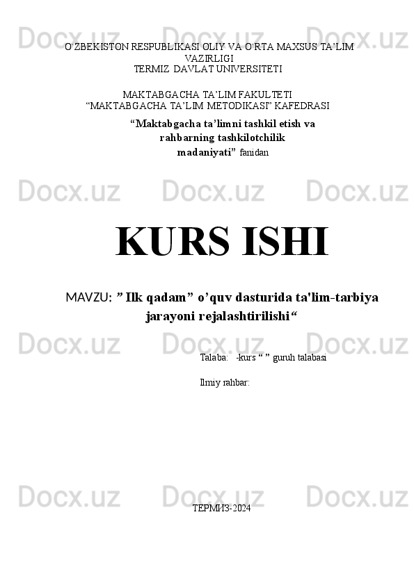 O`ZBЕKISTОN   RЕSPUBLIKASI   ОLIY   VA   O`RTA   MAХSUS   TA’LIM
VAZIRLIGI
TERMIZ   DAVLAT   UNIVЕRSITЕTI
MAKTABGACHA TA’LIM FAKULTETI
“MAKTABGACHA   TA’LIM   METODIKASI”   KAFEDRASI
“Maktabgacha ta’limni tashkil etish va
rahbarning   tashkilotchilik
madaniyati”  fanidan
KURS   ISHI
MAVZU:   ”   Ilk   qadam”   o’quv   dasturida   ta'lim-tarbiya
jarayoni rejalashtirilishi “
Talaba:    -kurs   “ ”   guruh   talabasi
   
Ilmiy   rahbar:
 
 
ТЕРМИЗ-2024 