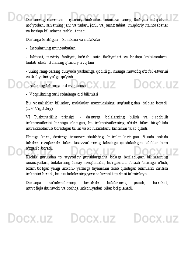 Dasturning   mazmuni   -   ijtimoiy   hodisalar,   inson   va   uning   faoliyati   xulq-atvor
me’yorlari, san'atning janr va turlari, jonli   va jonsiz tabiat,   miqdoriy munosabatlar
va boshqa bilimlarda tashkil topadi.
Dasturga   kiritilgan   -   ko'nikma   va  malakalar:
- Insonlarning   munosabatlari
- Mehnat,   tasviriy   faoliyat,   ko'rish,   nutq   faoliyatlari   va   boshqa   ko'nikmalarni
tanlab   oladi. Bolaning ijtimoiy rivojlani
- uning rang-barang dunyoda yashashga qodirligi, shunga muvofiq o'z fe'l-atvorini
va faoliyatini yo'lga qo'yish
- Bolaning   bilimiga   oid   rivojlanish
- Voqelikning   turli   sohalarga   oid   bilimlari
Bu   yo'nalishlar   bilimlar,   malakalar   mazmknining   uyg'unligidan   dalolat   beradi.
(L.V.Vigotskiy)
VI. Tushunarlilik   prinsipi   -   dasturga   bolalarning   bilish   va   ijrochilik
imkomyatlarini   hisobga   oladigan,   bu   imkoniyatlarning   o'sishi   bilan   birgalikda
murakkablashib boradigan bilim va ko'nikmalarni kiritishni talab qiladi.
Shunga   ko'ra,   dasturga   tasavvur   shaklidagi   bilimlar   kiritilgan.   Bunda   bolada
bilishni   rivojlanishi   bilan   tasavvurlarning   tabiatiga   qo'shiladigan   talablar   ham
o'zgarib   boradi.
Kichik   guruhdan   to   tayyorlov   guruhlargacha   bolaga   beriladi-gan   bilimlarning
xususiyatlari,   bolalarning   hissiy   rivojlanishi,   ko'rgazmali-obrazli   bilishga   o'tish,
lozim bo'lgan yangi imkoni- yatlarga tayanishni talab qiladigan bilimlarni kiritish
imkonini beradi, bu esa bolalarning yanada kamol topishini ta’minlaydi.
Dasturga   ko'nikmalarning   kiritilishi   bolalarning   psixik,   ha-rakat,
muvofiqlashtiruvchi va boshqa imkoniyatlari bilan belgilanadi. 