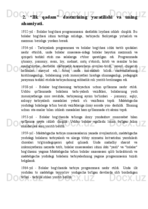 2. “Ilk qadam” dasturining yaratilishi va uning
ahamiyati.
1932-yil -   Bolalar bog'chasi programmasini   dastlabki loyihasi ishlab   chiqildi. Bu
bolalar   bog'chasi   ishini   tartibga   solishga,   tarbiyachi   faoliyatiga   yo'nalish   va
mazmun   berishga   yordam beradi.
1934-yil   -   Tarbiyalash   programmasi   va   bolalar   bog'chasi   ichki   tartib   qoidalari
nashr   ettirildi,   unda   bolalar   muassasa-sidagi   bolalar   hayotini   mazmunli   va
qiziqarli   tashkil   etish   ma-   salalariga   e'tibor   qaratilgan   edi.   Programmada
ijtimoiy,   jismoniy,   rasm,   loy,   mehnat,   nutq   o'stirish,   kitob   va   rasmlar   bi-lan
mashg'ulotlar,   dastlabki   matematik   tasawurlarni   rivojlan-tirish,   savod   chiqarish
bo'limlari   mavjud   edi,   biroq   unda   mu-rakkab   bilish   materiallarining
kiritilmaganligi,   bolalarning   yosh   xususiyatlari   hisobga   olinmaganligi,   pedagogik
jarayonni tashkil etishda tarbiyachining rahbarlik roli yoritib berilmagan edi.
1938-yil   -   Bolalar   bog'chasining   tarbiyachisi   uchun   qo'llanma   nashr   etildi.
Ushbu   qo'llanmada   bolalarni   tarbi-yalash   vazifalari,   bolalarning   yosh
xususiyatlariga   mos   ravishda,   tarbiyaning   ayrim   bo'limlari   -   jismoniy,   aqliy,
axloqiy   tarbiyalash   masalalari   yetarli   o'z   vazifasini   topdi.   Maktabgacha
yoshdagi   bolalarga ta'lim   berish  vazifalariga  ilmiy  asosda   yon-   dashildi.   Shuning
uchun   ota-onalar   bilan   ishlash   masalalari ham qo'llanmada o'z aksini topdi.
1953-yil   -   Bolalar   bog'chasida   ta'limga   ilmiy   yondashuv   munosabat   bilan
qo'llanma   qayta   ishlab   chiqildi.   Ushbu   bolalar   egallashi   lozim   bo'lgan   bilim
mundarijasi aniq yoritib berildi.
1959-yiI - Maktabgacha tarbiya muassasalarini yanada rivojlantirish, maktabgacha
yoshdagi   bolalarni   tarbiyalash   va   ularga   tibbiy   xizmatni   ko'rsatishni   yaxshilash
choralari   to'g'risidagiqarori   qabul   qilinadi.   Unda   mahalliy   sharoit   va
imkoniyatlarini  nazarda tutib, bolalar  muassasalari  ishini  ikki  "yasli"  va "bolalar"
bog'chasini   yagona   Maktabgacha   ta'lim   bolalar   muassasasi   qilib   birlashtirish   va
maktabgacha   yoshdagi   bolalarni   tarbiyalashning   yagona   programmasini   tuzish
belgilandi.
1964-yil   -   Bolalar   bog'chasida   tarbiya   programmasi   nashr   etildi.   Unda   ilk
yoshdan   to   maktabga   tayyorlov   yoshgacha   bo'lgan   davrlarda   olib   boriladigan
ta'lim -   tarbiya ishlari yoritib berildi. 