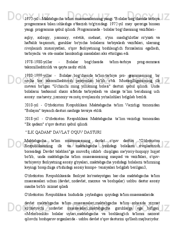 1972-yil - Maktabgacha ta'lim muassasalarining yangi "Bolalar bog'chasida tarbiya
programmasi  bilan ishlashga o'tkazish to'g'risidagi   1972-yil   may   qaroriga binoan
yangi   programma qabul qilindi. Programmada - bolalar bog'chasining vazifalari-
aqliy,   axloqiy,   jismoniy,   estetik,   mehnat,   o'yin   mashg'ulotlar   ro'yxati   va
haftalik   taqsimoti,   guruhlar   bo'yicha   bolalarni   tarbiyalash   vazifalari,   ularning
rivojlanish   xususiyatlari,   o'quv   faoliyatining   boshlang'ich   formalarini   egallash,
tarbiyachi   va   ota-onalar hamkorligi masalalari aks ettirilgan edi.
1978-1980-yilIar   -   Bolalar   bog'chasida   ta'lim-tarbiya   prog-rammasi
takomillashtirildi va qayta nashr etildi.
1980-1999-yillar   -   Bolalar   bog'chasida   ta'lim-tarbiya   pro-   grammasining   bir
necha   bor   takomillashtirish   jarayonlari   bo'lib   o'tdi.   Mustaqilligimizning   ilk
mevasi   bo'lgan   "Uchinchi   ming   yillikning   bolasi"   dasturi   qabul   qilindi.   Unda
bolalarni   barkamol   shaxs   sifatida   tarbiyalash   va   ularga   ta’lim   berishning   uch
asosiy: ma'naviy, jismoniy va nutq rivojlanishi yo'nalishlari belgilab berildi.
2010-yil   -   O'zbekiston   Respublikasi   Maktabgacha   ta'lim   Vazirligi   tomonidan
"Bolajon" tayanch dasturi nashrga tavsiya etildi.
2018-yiI   -   O'zbekiston   Respublikasi   Maktabgacha   ta’lim   vazirligi   tomonidan
"Ilk qadam" o'quv dasturi qabul qilindi
“ILK   QADAM"   DAVLAT   O'QUV   DASTURI
Maktabgacha   ta'lim   muassasasining   davlat   o'quv   dasturi   "O'zbekiston
Respublikasining   ilk   va   maktabgacha   yoshdagi   bolalarni   rivojlantirish
borasidagi   Davlat   talablari"ga   muvofiq   ishlab   chiqilgan   me'yoriy-huquqiy   hujjat
bo'lib,   unda   maktabgacha   ta'lim   muassasasining   maqsad   va   vazifalari,   o'quv-
tarbiyaviy faoliyatning   asosiy g'oyalari, maktabgacha yoshdagi   bolalarni   ta'limning
keyingi bosqichiga o'tishidagi asosiy kompe- tensiyalari belgilab berilgan3,
O'zbekiston   Respublikasida   faoliyat   ko'rsatayotgan   bar-cha   maktabgacha   ta'lim
muassasalari  uchun  (davlat,  nodavlat,  maxsus   va  boshqalar)   ushbu   dastur   asosiy
manba bo'lib   xizmat qiladi
O'zbekiston   Respublikasi   hududida   joylashgan   quyidagi   ta'lim   muassasalarida:
davlat   maktabgacha   ta'lim   muassasalari;maktabgacha   ta'lim   sohasida   xizmat
ko'rsatuvchi    nodavlat	    muassasalari;maktabgacha	    guruhlarga	    ega	    bo'lgan
«Mehribonlik»   bolalar   uylari;maktabgacha   va   boshlang'ich   ta'limni   nazorat
qiluvchi   boshqaruv   organlarida - ushbu   davlat   o'quv   dasturini   qo'llash   majburiydur. 