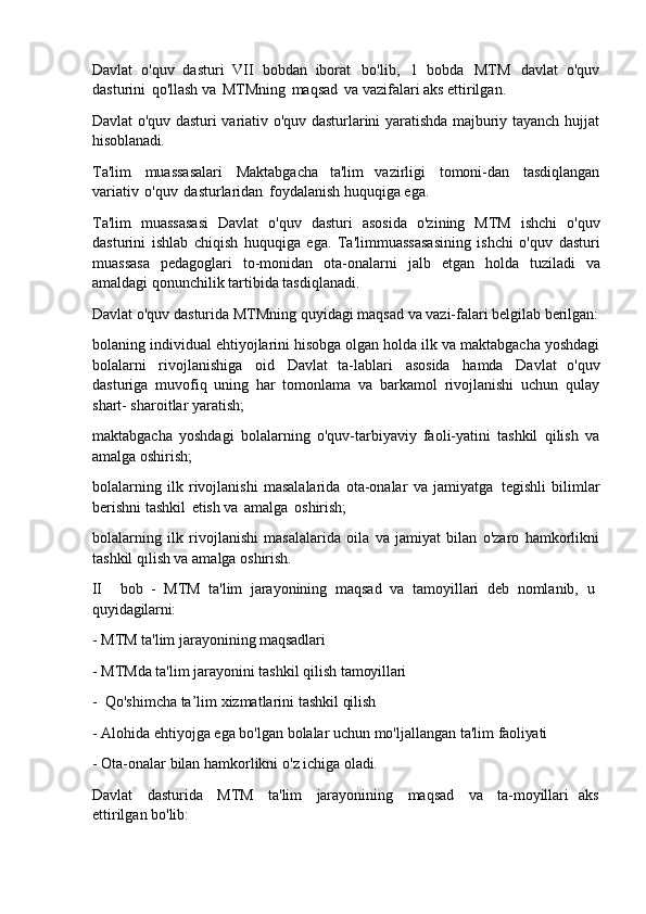 Davlat   o'quv   dasturi   VII   bobdan   iborat   bo'lib,   1   bobda   MTM   davlat   o'quv
dasturini   qo'llash va   MTMning   maqsad   va vazifalari aks ettirilgan.
Davlat o'quv dasturi variativ o'quv dasturlarini yaratishda majburiy tayanch hujjat
hisoblanadi.
Ta'lim   muassasalari   Maktabgacha   ta'lim   vazirligi   tomoni-dan   tasdiqlangan
variativ   o'quv   dasturlaridan   foydalanish huquqiga ega.
Ta'lim   muassasasi   Davlat   o'quv   dasturi   asosida   o'zining   MTM   ishchi   o'quv
dasturini   ishlab   chiqish   huquqiga   ega.   Ta'limmuassasasining   ishchi   o'quv   dasturi
muassasa   pedagoglari   to-monidan   ota-onalarni   jalb   etgan   holda   tuziladi   va
amaldagi qonunchilik tartibida tasdiqlanadi.
Davlat   o'quv   dasturida   MTMning   quyidagi   maqsad   va   vazi-falari   belgilab   berilgan:
bolaning individual   ehtiyojlarini hisobga olgan holda ilk va maktabgacha yoshdagi
bolalarni   rivojlanishiga   oid   Davlat   ta-lablari   asosida   hamda   Davlat   o'quv
dasturiga   muvofiq   uning   har   tomonlama   va   barkamol   rivojlanishi   uchun   qulay
shart- sharoitlar yaratish;
maktabgacha   yoshdagi   bolalarning   o'quv-tarbiyaviy   faoli-yatini   tashkil   qilish   va
amalga oshirish;
bolalarning   ilk   rivojlanishi   masalalarida   ota-onalar   va   jamiyatga   tegishli   bilimlar
berishni tashkil   etish va   amalga   oshirish;
bolalarning   ilk   rivojlanishi   masalalarida   oila   va   jamiyat   bilan   o'zaro   hamkorlikni
tashkil qilish va amalga oshirish.
II bob   -   MTM   ta'lim   jarayonining   maqsad   va   tamoyillari   deb   nomlanib,   u 
quyidagilarni:
- MTM   ta'lim   jarayonining   maqsadlari
- MTMda   ta'lim   jarayonini   tashkil   qilish   tamoyillari
- Qo'shimcha   ta’lim   xizmatlarini   tashkil   qilish
- Alohida   ehtiyojga   ega   bo'lgan   bolalar   uchun   mo'ljallangan   ta'lim   faoliyati
- Ota-onalar   bilan   hamkorlikni   o'z   ichiga   oladi.
Davlat   dasturida   MTM   ta'lim   jarayonining   maqsad   va   ta-moyillari   aks
ettirilgan bo'lib: 