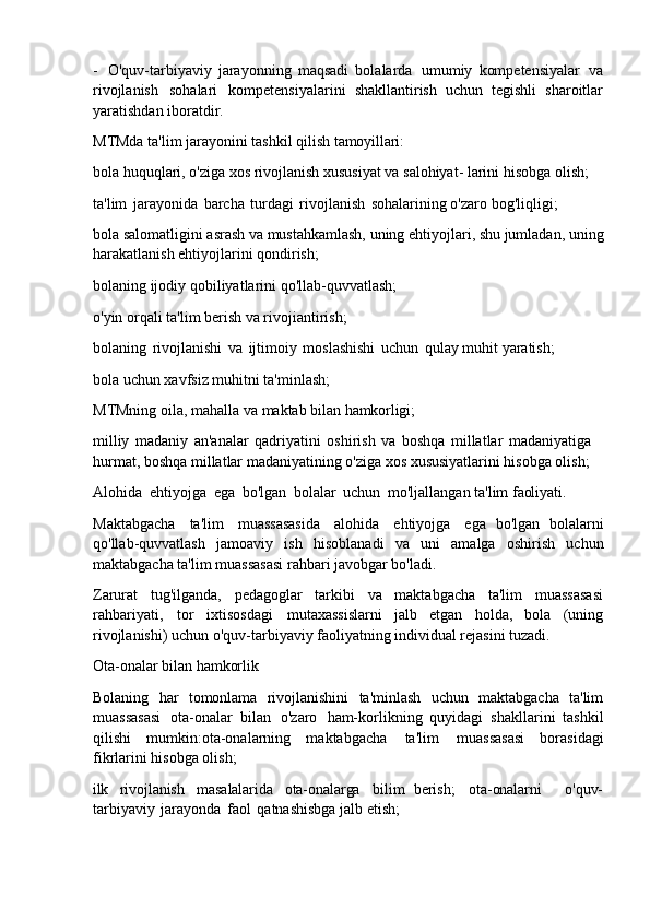 - O'quv-tarbiyaviy   jarayonning   maqsadi   bolalarda   umumiy   kompetensiyalar   va
rivojlanish   sohalari   kompetensiyalarini   shakllantirish   uchun   tegishli   sharoitlar
yaratishdan iboratdir.
MTMda   ta'lim   jarayonini   tashkil   qilish   tamoyillari:
bola   huquqlari,   o'ziga xos   rivojlanish   xususiyat   va   salohiyat-   larini   hisobga   olish; 
ta'lim   jarayonida   barcha   turdagi   rivojlanish   sohalarining o'zaro bog'liqligi;
bola   salomatligini   asrash   va mustahkamlash, uning   ehtiyojlari,   shu   jumladan,   uning 
harakatlanish ehtiyojlarini qondirish;
bolaning   ijodiy   qobiliyatlarini   qo'llab-quvvatlash; 
o'yin orqali ta'lim berish va rivojiantirish;
bolaning   rivojlanishi   va   ijtimoiy   moslashishi   uchun   qulay   muhit yaratish; 
bola uchun xavfsiz muhitni ta'minlash;
MTMning   oila,   mahalla   va   maktab   bilan   hamkorligi;
milliy   madaniy   an'analar   qadriyatini   oshirish   va   boshqa   millatlar   madaniyatiga 
hurmat, boshqa millatlar madaniyatining o'ziga xos xususiyatlarini hisobga olish;
Alohida   ehtiyojga   ega   bo'lgan   bolalar   uchun   mo'ljallangan   ta'lim   faoliyati.
Maktabgacha   ta'lim   muassasasida   alohida   ehtiyojga   ega   bo'lgan   bolalarni
qo'llab-quvvatlash   jamoaviy   ish   hisoblanadi   va   uni   amalga   oshirish   uchun
maktabgacha ta'lim muassasasi rahbari javobgar bo'ladi.
Zarurat   tug'ilganda,   pedagoglar   tarkibi   va   maktabgacha   ta'lim   muassasasi
rahbariyati,   tor   ixtisosdagi   mutaxassislarni   jalb   etgan   holda,   bola   (uning
rivojlanishi) uchun o'quv-tarbiyaviy faoliyatning individual rejasini tuzadi.
Ota-onalar   bilan   hamkorlik
Bolaning   har   tomonlama   rivojlanishini   ta'minlash   uchun   maktabgacha   ta'lim
muassasasi   ota-onalar   bilan   o'zaro   ham-korlikning   quyidagi   shakllarini   tashkil
qilishi   mumkin:ota-onalarning   maktabgacha   ta'lim   muassasasi   borasidagi
fikrlarini hisobga olish;
ilk rivojlanish masalalarida ota-onalarga bilim   berish; ota-onalarni o'quv-
tarbiyaviy   jarayonda   faol   qatnashisbga jalb etish; 