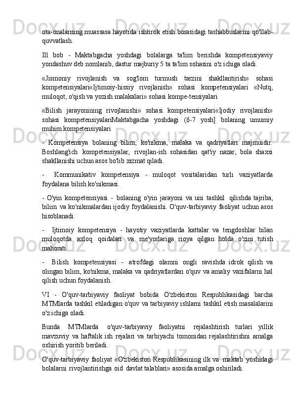 ota-onalarning muassasa hayotida ishtirok etish borasidagi tashabbuslarini qo'llab-
quvvatlash.
Ill   bob   -   Maktabgacha   yoshdagi   bolalarga   ta'lim   berishda   kompetensiyaviy
yondashuv deb nomlanib, dastur majburiy 5 ta ta'lim sohasini o'z ichiga oladi.
«Jismoniy   rivojlanish   va   sog'lom   turmush   tarzini   shakllantirish»   sohasi
kompetensiyalari«Ijtimoiy-hissiy   rivojlanish»   sohasi   kompetensiyalari   «Nutq,
muloqot, o'qish va yozish malakalari» sohasi kompe-tensiyalari
«Bilish   jarayonining   rivojlanishi»   sohasi   kompetensiyalari«Ijodiy   rivojlanish»
sohasi   kompetensiyalariMaktabgacha   yoshdagi   (6-7   yosh]   bolaning   umumiy
muhim kompetensiyalari
- Kompetensiya   bolaning   bilim,   ko'nikma,   malaka   va   qadriyatlari   majmuidir.
Boshlang'ich   kompetensiyalar,   rivojlan-ish   sohasidan   qat'iy   nazar,   bola   shaxsi
shakllanishi uchun asos bo'lib xizmat qiladi.
- Kommunikativ   kompetensiya   -   muloqot   vositalaridan   turli   vaziyatlarda
foydalana bilish ko'nikmasi.
- O'yin   kompetensiyasi   -   bolaning   o'yin   jarayoni   va   uni   tashkil   qilishda   tajriba,
bilim   va ko'nikmalardan ijodiy foydalanishi. O'quv-tarbiyaviy faoliyat uchun asos
hisoblanadi.
- Ijtimoiy   kompetensiya   -   hayotiy   vaziyatlarda   kattalar   va   tengdoshlar   bilan
muloqotda   axloq   qoidalari   va   me'yorlariga   rioya   qilgan   holda   o'zini   tutish
mahorati.
- Bilish   kompetensiyasi   -   atrofdagi   olamni   ongli   ravishda   idrok   qilish   va
olingan bilim, ko'nikma, malaka va qadriyatlardan o'quv va amaliy vazifalarni hal
qilish uchun foydalanish.
VI   -   O'quv-tarbiyaviy   faoliyat   bobida   O'zbekiston   Respublikasidagi   barcha
MTMlarda tashkil etiladigan o'quv va tarbiyaviy ishlarni tashkil etish masalalarini
o'z ichiga oladi.
Bunda   MTMlarda   o'quv-tarbiyaviy   faoliyatni   rejalashtirish   turlari   yillik
mavzuviy   va   haftalik   ish   rejalari   va   tarbiyachi   tomonidan   rejalashtirishni   amalga
oshirish yoritib beriladi.
O'quv-tarbiyaviy faoliyat «O'zbekiston Respublikasining ilk va   maktab   yoshidagi
bolalarni   rivojlantirishga   oid   davlat talablari» asosida amalga oshiriladi. 