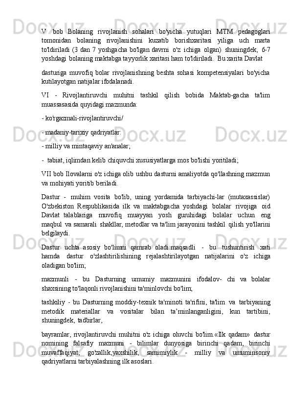 V   bob   Bolaning   rivojlanish   sohalari   bo'yicha   yutuqlari   MTM   pedagoglari
tomonidan   bolaning   rivojlanishini   kuzatib   borishxaritasi   yiliga   uch   marta
to'ldiriladi  (3 dan 7 yoshgacha  bo'lgan davrni   o'z   ichiga   olgan)   shuningdek,   6-7
yoshdagi   bolaning maktabga tayyorlik xaritasi ham to'ldiriladi.   Bu xarita Davlat
dasturiga   muvofiq   bolar   rivojlanishning   beshta   sohasi   kompetensiyalari   bo'yicha
kutilayotgan natijalar ifodalanadi.
VI   -   Rivojlantiruvchi   muhitni   tashkil   qilish   bobida   Maktab-gacha   ta'lim
muassasasida quyidagi mazmunda:
- ko'rgazmali-rivojlantiruvchi/
- madaniy-tarixiy   qadriyatlar:
- milliy   va   mintaqaviy   an'analar;
- tabiat,   iqlimdan   kelib   chiquvchi   xususiyatlarga   mos   bo'lishi   yoritiladi;
VII bob Ilovalarni o'z ichiga olib ushbu dasturni amaliyotda qo'llashning mazmun
va mohiyati yoritib beriladi.
Dastur   -   muhim   vosita   bo'lib,   uning   yordamida   tarbiyachi-lar   (mutaxassislar)
O'zbekiston   Respublikasida   ilk   va   maktabgacha   yoshdagi   bolalar   rivojiga   oid
Davlat   talablariga   muvofiq   muayyan   yosh   guruhidagi   bolalar   uchun   eng
maqbul   va samarali   shakllar, metodlar va ta'lim   jarayonini tashkil   qilish yo'llarini
belgilaydi.
Dastur   uchta   asosiy   bo'limni   qamrab   oladi:maqsadli   -   bu   tushuntirish   xati
hamda   dastur   o'zlashtirilishining   rejalashtirilayotgan   natijalarini   o'z   ichiga
oladigan bo'lim;
mazmunli   -   bu   Dasturning   umumiy   mazmunini   ifodalov-   chi   va   bolalar
shaxsining to'laqonli rivojlanishini ta'minlovchi bo'lim;
tashkiliy   -   bu   Dasturning   moddiy-texnik   ta'minoti   ta'rifini,   ta'lim   va   tarbiyaning
metodik   materiallar   va   vositalar   bilan   ta’minlanganligini,   kun   tartibini,
shuningdek,   tadbirlar,
bayramlar,   rivojlantiruvchi   muhitni   o'z   ichiga   oluvchi   bo'lim.«Ilk   qadam»   dastur
nomining   falsafiy   mazmuni   -   bilimlar   dunyosiga   birinchi   qadam,   birinchi
muvaffaqiyat,   go'zallik,yaxshilik,   samimiylik   -   milliy   va   umuminsoniy
qadriyatlarni tarbiyalashning ilk asoslari. 