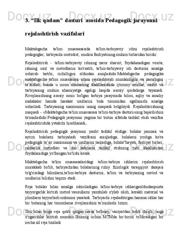 3. “Ilk   qadam”   dasturi   asosida   Pedagogik   jarayonni
rejalashtirish vazifalari
Maktabgacha   ta'lim   muassasasida   ta'lim-tarbiyaviy   ishni   rejalashtirish
pedagoglar,   tarbiyachi-metodist,   mudira faoliyatining muhim turlaridan biridir.
Rejalashtirish   -   ta'lim-tarbiyaviy   ishning   zarur   sharoit,   foydalanadigan   vosita,
ishning   usul   va   metodlarini   ko'rsatib,   ta'lim-tarbiyaviy   ish   dasturini   amalga
oshirish   tartibi,   izchilligini   oldindan   aniqlashdir.Maktabgacha   pedagogika
maktabgacha   ta'lim   muassasasi   ishini   rejalashtirish   mumkinligini   va   zarurligini
ta’kidlab,   bunda   u   inson   shaxsining   shakllanishida   ijtimoiy   omillar,   muhit   va
tarbiyaning   muhim   ahamiyatga   egaligi   haqida   asosiy   qoidalarga   tayanadi.
Rivojlanishning   asosiy   omiii   bo'lgan   tarbiya   jarayonida   bilim,   aqliy   va   amaliy
malakalar   hamda   harakat   usullarini   bola   tomonidan   egallanishi   amalga
oshiriladi.   Tarbiyaning   mazmunini   uning   maqsadi   belgilaydi.   Rejalashtirishning
maqsadi   -   «Maktabgacha   ta'lim muassasasi   ta'lim-tarbiya   dasturi»ning bajarilishini
ta'minlashdir.Pedagogik   jarayonni   yagona   bir   butun   sifatida   tashkil   etish   vazifasi
rejalashtirishda yetakchi hisoblanadi,
Rejalashtirish   pedagogik   jarayonni   yaxlit   tashkil   etishga:   bolalar   jamoasi   va
ayrim   bolalarni   tarbiyalash   vazifasini   aniqlashga,   bolalarni   yoshga   ko'ra
pedagogik ta’sir mazmunini va usullarini tanlashga, bolala^hayoti, faoliyat turlari,
rahbarlik   metodlari   va   shu   kabilarni   tashkil   etishning   turli   shakllaridan
foydalanishga yo'llangan bo'lishi kerak.
Maktabgacha   ta'lim   muassasalaridagi   ta'lim-tarbiya   ishlarini   rejalashtirish
murakkab   bo'lib,   tarbiyachidan   bolalarning   ruhiy   fiziologik   taraqqiyot   darajasi
to'g'risidagi   bilimlarni,ta'lim-tarbiya   dasturini,   ta'lim   va   tarbiyaning   metod   va
usullarini bilishni taqozo etadi.
Reja   bolalar   bilan   amalga   oshiriladigan   ta'lim-tarbiya   ishlarigaoldindanpuxta
tayyorgarlik   ko'rish   metod   vausullarni   yaxshilab   o'ylab   olish,   kerakli   material   va
jihozlarni   tayyorlash   imkonini   yaratadi. Tarbiyachi   rejalashtirgan   hamma ishlar   har
bir   bolaning   har   tomonlama   rivojlanishini ta’minlashi   lozim.
Shu   bilan   birga   reja   qotib   qolgan   narsa   bo'lmay,   vaziyatdan   kelib   chiqib,   unga
o'zgarishlar   kiritish   mumkin.Shuning   uchun   MTMda   bir-birini   to'ldiradigan   bir
necha xil reja tuziladi: 