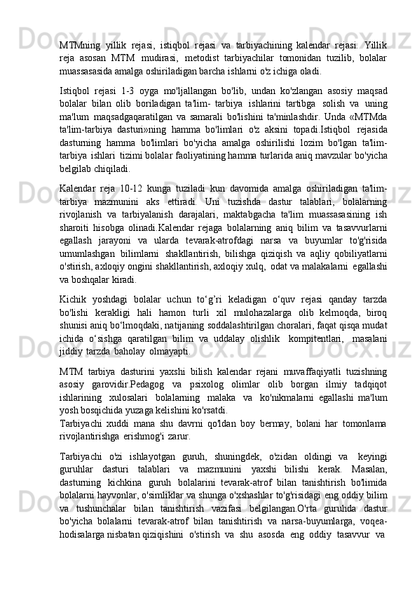 MTMning   yillik   rejasi,   istiqbol   rejasi   va   tarbiyachining   kalendar   rejasi.   Yillik
reja   asosan   MTM   mudirasi,   metodist   tarbiyachilar   tomonidan   tuzilib,   bolalar
muassasasida amalga oshiriladigan barcha ishlarni o'z ichiga oladi.
Istiqbol   rejasi   1-3   oyga   mo'ljallangan   bo'lib,   undan   ko'zlangan   asosiy   maqsad
bolalar   bilan   olib   boriladigan   ta'lim-   tarbiya   ishlarini   tartibga   solish   va   uning
ma'lum   maqsadgaqaratilgan   va   samarali   bo'lishini   ta'minlashdir.   Unda   «MTMda
ta'lim-tarbiya   dasturi»ning   hamma   bo'limlari   o'z   aksini   topadi.Istiqbol   rejasida
dasturning   hamma   bo'limlari   bo'yicha   amalga   oshirilishi   lozim   bo'lgan   ta'lim-
tarbiya   ishlari   tizimi   bolalar   faoliyatining hamma turlarida   aniq mavzular   bo'yicha
belgilab chiqiladi.
Kalendar   reja   10-12   kunga   tuziladi   kun   davomida   amalga   oshiriladigan   ta'lim-
tarbiya   mazmunini   aks   ettiradi.   Uni   tuzishda   dastur   talablari,   bolalarning
rivojlanish   va   tarbiyalanish   darajalari,   maktabgacha   ta'lim   muassasasining   ish
sharoiti   hisobga   olinadi.Kalendar   rejaga   bolalarning   aniq   bilim   va   tasavvurlarni
egallash   jarayoni   va   ularda   tevarak-atrofdagi   narsa   va   buyumlar   to'g'risida
umumlashgan   bilimlarni   shakllantirish,   bilishga   qiziqish   va   aqliy   qobiliyatlarni
o'stirish, axloqiy   ongini   shakllantirish, axloqiy xulq,   odat va malakalarni   egallashi
va boshqalar kiradi.
Kichik   yoshdagi   bolalar   uchun   to‘g’ri   keladigan   o‘quv   rejasi   qanday   tarzda
bo'lishi   kerakligi   hali   hamon   turli   xil   mulohazalarga   olib   kelmoqda,   biroq
shunisi   aniq bo‘lmoqdaki, natijaning   soddalashtirilgan   choralari, faqat qisqa mudat
ichida   o‘sishga   qaratilgan   bilim   va   uddalay   olishlik   kompitentlari,   masalani
jiddiy   tarzda   baholay   olmayapti.
MTM   tarbiya   dasturini   yaxshi   bilish   kalendar   rejani   muvaffaqiyatli   tuzishning
asosiy   garovidir.Pedagog   va   psixolog   olimlar   olib   borgan   ilmiy   tadqiqot
ishlarining   xulosalari   bolalarning   malaka   va   ko'nikmalarni   egallashi   ma'lum
yosh bosqichida yuzaga kelishini ko'rsatdi.
Tarbiyachi   xuddi   mana   shu   davrni   qo'ldan   boy   bermay,   bolani   har   tomonlama
rivojlantirishga   erishmog'i   zarur.
Tarbiyachi   o'zi   ishlayotgan   guruh,   shuningdek,   o'zidan   oldingi   va   keyingi
guruhlar   dasturi   talablari   va   mazmunini   yaxshi   bilishi   kerak.   Masalan,
dasturning   kichkina   guruh   bolalarini   tevarak-atrof   bilan   tanishtirish   bo'limida
bolalarni hayvonlar, o'simliklar va shunga o'xshashlar to'g'risidagi eng oddiy bilim
va   tushunchalar   bilan   tanishtirish   vazifasi   belgilangan.O'rta   guruhda   dastur
bo'yicha   bolalarni   tevarak-atrof   bilan   tanishtirish   va   narsa-buyumlarga,   voqea-
hodisalarga nisbatan qiziqishini   o'stirish   va   shu   asosda   eng   oddiy   tasavvur   va 