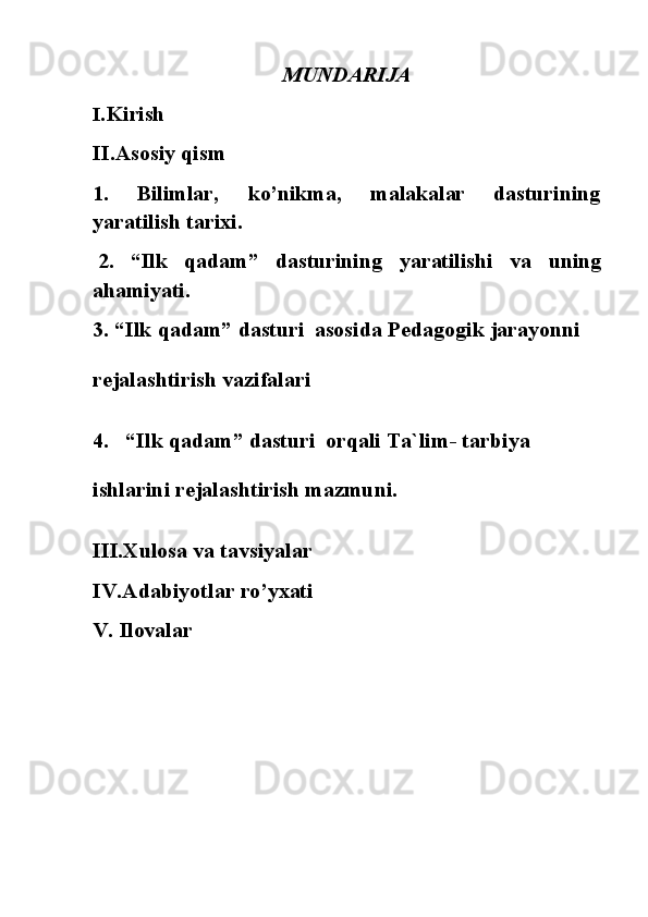 MUNDARIJA
I. Kirish 
II.Asosiy   qism
1. Bilimlar, ko’nikma, malakalar dasturining
yaratilish tarixi.
2. “Ilk qadam” dasturining yaratilishi va uning
ahamiyati.
3. “Ilk   qadam”   dasturi   asosida   Pedagogik   jarayonni
rejalashtirish vazifalari
4. “Ilk   qadam”   dasturi   orqali   Ta`lim-   tarbiya
ishlarini rejalashtirish mazmuni.
III.Xulosa va tavsiyalar 
IV.Adabiyotlar   ro’yxati
V.   Ilovalar 