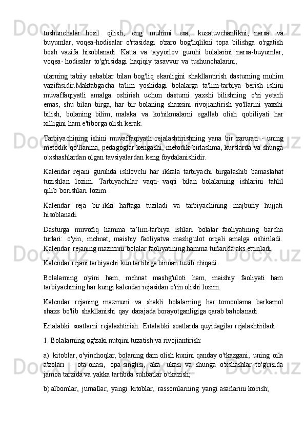 tushunchalar   hosil   qilish,   eng   muhimi   esa,   kuzatuvchanlikni,   narsa   va
buyumlar,   voqea-hodisalar   o'rtasidagi   o'zaro   bog'liqlikni   topa   bilishga   o'rgatish
bosh   vazifa   hisoblanadi.   Katta   va   tayyorlov   guruhi   bolalarini   narsa-buyumlar,
voqea- hodisalar   to'g'risidagi   haqiqiy   tasavvur   va   tushunchalarini,
ularning   tabiiy   sabablar   bilan   bog'liq   ekanligini   shakllantirish   dasturning   muhim
vazifasidir.Maktabgacha   ta'lim   yoshidagi   bolalarga   ta'lim-tarbiya   berish   ishini
muvaffaqiyatli   amalga   oshirish   uchun   dasturni   yaxshi   bilishning   o'zi   yetarli
emas,   shu   bilan   birga,   har   bir   bolaning   shaxsini   rivojiantirish   yo'llarini   yaxshi
bilish,   bolaning   bilim,   malaka   va   ko'nikmalarni   egallab   olish   qobiliyati   har
xilligini ham e'tiborga olish kerak.
Tarbiyachining   ishini   muvaffaqiyatli   rejalashtirishning   yana   bir   zarurati   -   uning
metodik qo'Ilanma, pedagoglar kengashi, metodik birlashma, kurslarda va shunga
o'xshashlardan olgan tavsiyalardan keng foydalanishidir.
Kalendar   rejani   guruhda   ishlovchi   har   ikkala   tarbiyachi   birgalashib   bamaslahat
tuzishlari   lozim.   Tarbiyachilar   vaqti-   vaqti   bilan   bolalarning   ishlarini   tahlil
qilib   borishlari   lozim.
Kalendar   reja   bir-ikki   haftaga   tuziladi   va   tarbiyachining   majburiy   hujjati
hisoblanadi.
Dasturga   muvofiq   hamma   ta’lim-tarbiya   ishlari   bolalar   faoliyatining   barcha
turlari:   o'yin,   mehnat,   maishiy   faoliyatva   mashg'ulot   orqali   amalga   oshiriladi.
Kalendar   rejaning mazmuni bolalar faoliyatining hamma turlarida aks ettiriladi.
Kalendar   rejani   tarbiyachi   kun   tartibiga   binoan   tuzib   chiqadi.
Bolalarning   o'yini   ham,   mehnat   mashg'uloti   ham,   maishiy   faoliyati   ham
tarbiyachining har kungi kalendar rejasidan o'rin olishi lozim.
Kalendar   rejaning   mazmuni   va   shakli   bolalarning   har   tomonlama   barkamol
shaxs   bo'lib   shakllanishi   qay   darajada borayotganligiga qarab baholanadi.
Ertalabki   soatlarni   rejalashtirish.   Ertalabki   soatlarda   quyidagilar   rejalashtiriladi:
1. Bolalarning   og'zaki   nutqini   tuzatish   va   rivojiantirish:
a) kitoblar, o'yinchoqlar, bolaning   dam   olish   kunini   qanday   o'tkazgani,   uning   oila
a'zolari   -   ota-onasi,   opa-singlisi,   aka-   ukasi   va   shunga   o'xshashlar   to'g'risida
jamoa tarzida va yakka tartibda suhbatlar o'tkazish;
b) albomlar,   jurnallar,   yangi   kitoblar,   rassomlarning   yangi   asarlarini   ko'rish; 