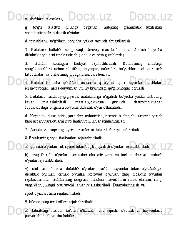 v)   she'rlarni   takrorlash;
g)   to'g'ri   talaffuz   qilishga   o'rgatish,   nutqning   grammatik   tuzilishini
shakllantiruvchi didaktik o'yinlar;
d)   tovushlarni   to'g'rilash   bo'yicha   yakka   tartibda   shug'ullanish.
2. Bolalarni   kattalik,   rang,   vaqt,   fazoviy   masofa   bilan   tanishtirish   bo'yicha
didaktik o'yinlarni rejalashtirish   (kichik va o'rta guruhlarda).
3. Bolalar   xohlagan   faoliyat   rejalashtiriladi.   Bolalarning   mustaqil
shug'ullanishlari   uchun   plastilin,   bo'yoqlar,   qalamlar,   bo'yashlari   uchun   rasmli
kitobchalar   va   o'zlarining   chizgan rasmlari beriladi.
4. Bolalar   tomosha   qilishlari   uchun   xalq   o'yinchoqlari,   kiyimlar,   kashtalar,
idish-tovoqlar,   narsa-buyumlar,   milliy kiyimdagi qo'g'irchoqlar beriladi.
5. Bolalarni   madaniy-gigiyenik   malakalarga   o'rgatish   bo'yicha   yakka   tartibdagi
ishlar   rejalashtiriladi,   masalan,kichkina   guruhda   dastro'molchadan
foydalanishga   o'rgatish bo'yicha didaktik o'yin o'tkaziladi.,
6. Koptokni   dumalatish,   gardishni   aylantirish,   tirmashib   chiqish,   sirpanib   yurish
kabi asosiy harakatlarni rivojlantiruvchi ishlar rejalashtiriladi.
7. Ashula   va   raqsning   ayrim   qismlarini   takrorlash   reja- lashtiriladi.
8. Bolalarning   o'yin   faoliyatlari   rejalashtiriladi:
a) qurilish   o'yinlari   rol,   syujet   bilan   bog'liq   qurilish   o'yinlari   rejalashtiriladi;
b) syujetli-rolli   o'yinlar,   turmushni   aks   ettiruvchi   va   boshqa   shunga   o'xshash
o'yinlar rejalashtiriladi;
v)   stol   usti   bosma   didaktik   o'yinlari,   so'zli   buyumlar   bilan   o'ynaladigan
didaktik   o'yinlar,   ermak   o'yinlar,   xorovod   o'yinlar,   xalq   didaktik   o'yinlari
rejalashtiriladi.   Bolalarning   sezgisini,   idrokini,   tovushlarni   idrok   etishini,   rang,
vaqt, didni, nutqni   o'stiruvchi   ishlar   rejalashtiriladi.   Dramalashtirish   va
sport   o'yinlari   ham   rejalashtiriladi.
9. Mehnatning   turli   xillari   rejalashtiriladi:
a) tabiatdagi   mehnat   ko'chat   o'tkazish,   suv   sepish,   o'simlik   va   hayvonlarni
parvarish qilish va shu kabilar; 