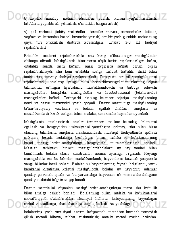 b) xo'jalik   maishiy   mehnat   idishlarni   yuvish,   xonani   yig'ishtirishtirish,
kitoblarni yopishtirish-yelimlash, o'simliklar bargini artish);
v)   qo'l   mehnati   (tabiiy   materiallar,   daraxtlar   mevasi,   somonchalar,   lattalar,
yog'och va kartondan har xil buyumlar yasash)  har bir yosh guruhida mehnatning
qaysi   turi   o'tkazilishi   dasturda   ko'rsatilgan.   Ertalab   2-3   xil   faoliyat
rejalashtiriladi.
Ertalabki   soatlarni   rejalashtirishda   shu   kungi   o'tkaziladigan   mashg'ulotlar
e'tiborga   olinadi.   Mashg'ulotda   biror   narsa   o'qib   berish   rejalashtirilgan   bo'lsa,
ertalabki   soatda   rasm   ko'rish,   onasi   to'g'risida   so'zlab   berish,   o'qish
rejalashtirilmaydi,   shu   kuni   ertalabki   soatga   mehnat,   kattalik,   shakl   bilan
tanishtirish,   tasviriy   faoliyat   rejalashtiriladi.   Tarbiyachi   har   xil   mashg'ulotlarni
rejalashtiradi;   bolalarga   yangi   bilim   beruvchimashg'ulotlar   ularning   olgan
bilimlarini,   orttirgan   tajribalarini   mustahkamlovchi   va   tartibga   soluvchi
mashg'ulotlar,   kompleks   mashg'ulotlar   va   hisobot-nazorat   (tekshiruvchi)
mashg'ulotlari   bo'ladi.   Tarbiyachi   o'zining   kalendar   rejasiga   mashg'ulotning
nomi   va   dastur   mazmunini   yozib   qo'yadi.   Dastur   mazmuniga   mashg'ulotning
ta'lim-tarbiyaviy   vazifalari   va   bolalar   egallab   olishlari,   aniqlash   va
mustahkamlash   kerak   bo'lgan   bilim, malaka, ko'nikmalar hajmi ham yoziladi.
Mashg'ulotni   rejalashtirish   bolalar   tomonidan   ma’lum   hajmdagi   bilimlarni
egallash   va   kengaytirish   imkoniyatini   yaratibgina   qolmay,   shu   bilan   birga
ularning   bilimlarini   aniqlash,   mustahkamlash,   mustaqil   faoliyatlarida   qo'llash
imkonini   beradi.   Bolalarga   beriladigan   bilim,   malaka   va   ko'nikmalarning
hajmi   mashg'ulotdan-mashg'ulotga   kengaytirib,   murakkablashtirib   boriladi.
Masalan,   tarbiyachi   birinchi   mashg'ulotdabolalarni   uy   hay   vonlari   bilan
tanishtiradi,   bolalar   ularni   kuzatishadi,   nomini   aytishga   o'rganadi.   Keyingi
mashg'ulotda   esa   bu   bilimlar   mustahkamlanib,   hayvonlarni   kuzatish   jarayonida
yangi   bilimlar   hosil   bo'ladi.   Bolalar   bu   hayvonlarning   foydali   belgilarini,   xatti-
harakatini   kuzatishsa,   kelgusi   mashg'ulotda   bolalar   uy   hayvonini   odamlar
qanday   parvarish   qilishi   va   bu   parvarishga   hayvonlar   o'z   «minnatdorchiligini»
qanday bildirishi to'g'risida gap boradi.
Dastur   materialini   o'rganish   mashg'ulotdan-mashg'ulotga   mana   shu   izchillik
bilan   amalga   oshirib   boriladi.   Bolalarning   bilim,   malaka   va   ko'nikmalarni
muvaffaqiyatli   o'zlashtirishlari   aksariyat   hollarda   tarbiyachining   tayyorlagan
metod   va usullariga,   shart-sharoitga   bog'liq   bo'ladi.   Bu   yoshdagi
bolalarning   yosh   xususiyati   asosan   ko'rgazmali   metoddan   kuzatish   namoyish
qilish     metodi     hikoya,     suhbat,     tushuntirish;     amaliy     metod     mashq     o'yindan 