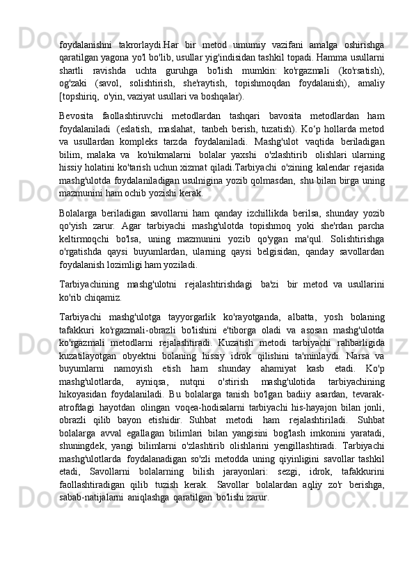 foydalanishni   takrorlaydi.Har   bir   metod   umumiy   vazifani   amalga   oshirishga
qaratilgan yagona yo'l bo'lib, usullar yig'indisidan tashkil topadi. Hamma usullarni
shartli   ravishda   uchta   guruhga   bo'lish   mumkin:   ko'rgazmali   (ko'rsatish),
og'zaki   (savol,   solishtirish,   she'raytish,   topishmoqdan   foydalanish),   amaliy
[topshiriq,   o'yin, vaziyat usullari va boshqalar).
Bevosita   faollashtiruvchi   metodlardan   tashqari   bavosita   metodlardan   ham
foydalaniladi   (eslatish,   maslahat,   tanbeh   berish,   tuzatish).   Ko‘p   hollarda   metod
va   usullardan   kompleks   tarzda   foydalaniladi.   Mashg'ulot   vaqtida   beriladigan
bilim,   malaka   va   ko'nikmalarni   bolalar   yaxshi   o'zlashtirib   olishlari   ularning
hissiy   holatini   ko'tarish   uchun xizmat qiladi.Tarbiyachi   o'zining   kalendar   rejasida
mashg'ulotda foydalaniladigan usulnigina yozib qolmasdan,   shu bilan birga uning
mazmunini ham ochib yozishi kerak.
Bolalarga   beriladigan   savollarni   ham   qanday   izchillikda   berilsa,   shunday   yozib
qo'yish   zarur.   Agar   tarbiyachi   mashg'ulotda   topishmoq   yoki   she'rdan   parcha
keltirmoqchi   bo'lsa,   uning   mazmunini   yozib   qo'ygan   ma'qul.   Solishtirishga
o'rgatishda   qaysi   buyumlardan,   ularning   qaysi   belgisidan,   qanday   savollardan
foydalanish lozimligi ham yoziladi.
Tarbiyachining   mashg'ulotni   rejalashtirishdagi   ba'zi   bir   metod   va   usullarini
ko'rib chiqamiz.
Tarbiyachi   mashg'ulotga   tayyorgarlik   ko'rayotganda,   albatta,   yosh   bolaning
tafakkuri   ko'rgazmali-obrazli   bo'lishini   e'tiborga   oladi   va   asosan   mashg'ulotda
ko'rgazmali   metodlarni   rejalashtiradi.   Kuzatish   metodi   tarbiyachi   rahbarligida
kuzatilayotgan   obyektni   bolaning   hissiy   idrok   qilishini   ta'minlaydi.   Narsa   va
buyumlarni   namoyish   etish   ham   shunday   ahamiyat   kasb   etadi.   Ko'p
mashg'ulotlarda,   ayniqsa,   nutqni   o'stirish   mashg'ulotida   tarbiyachining
hikoyasidan   foydalaniladi.   Bu   bolalarga   tanish   bo'lgan   badiiy   asardan,   tevarak-
atrofdagi   hayotdan   olingan   voqea-hodisalarni   tarbiyachi   his-hayajon   bilan   jonli,
obrazli   qilib   bayon   etishidir.   Suhbat   metodi   ham   rejalashtiriladi.   Suhbat
bolalarga   avval   egallagan   bilimlari   bilan   yangisini   bog'lash   imkonini   yaratadi,
shuningdek,   yangi   bilimlarni   o'zlashtirib   olishlarini   yengillashtiradi.   Tarbiyachi
mashg'ulotlarda   foydalanadigan   so'zli   metodda   uning   qiyinligini   savollar   tashkil
etadi,   Savollarni   bolalarning   bilish   jarayonlari:   sezgi,   idrok,   tafakkurini
faollashtiradigan   qilib   tuzish   kerak.   Savollar   bolalardan   aqliy   zo'r   berishga,
sabab-natijalarni   aniqlashga   qaratilgan   bo'lishi zarur. 