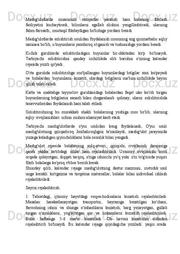 Mashg'ulotlarda   muammoli   vaziyatlar   yaratish   ham   bolaning   fikrlash
faoliyatini   kuchaytiradi,   bilimlarni   egallab   olishini   yengillashtiradi,   ularning
fahm-farosatli,   mustaqil fikrlaydigan bo'lishiga yordam beradi.
Mashg'ulotlarda solishtirish usulidan foydalanish insonning eng qimmatbaho aqliy
xazinasi bo'lib, u buyumlarni yaxshiroq o'rganish va tushunishga yordam beradi.
Kichik   guruhlarda   solishtiriladigan   buyumlar   bir-ikkitadan   ko'p   bo'lmaydi.
Tarbiyachi   solishtirishni   qanday   izchillikda   olib   borishni   o'zining   kalendar
rejasida yozib qo'yadi.
O'rta   guruhda   solishtirishga   mo'ljallangan   buyumlardagi   belgilar   soni   ko'payadi
va   bolalardan   buyumlarni   kuzatib,   ulardagi   belgilarni   ma'lum   izchillikda   bayon
qilish talab etiladi.
Katta   va   maktabga   tayyorlov   guruhlaridagi   bolalardan   faqat   ular   ko'rib   turgan
buyumlarning   belgilarini   sanash   bilan   chegaralanib   qolmay,   ularni   solishtirishda
tasavvurlaridan foydalanish ham talab etiladi.
Solishtirishning   bu   murakkab   shakli   bolalarning   yoshiga   mos   bo'lib,   ularning
aqliy   rivojlanishlari   uchun   muhim ahamiyat kasb etadi.
Tarbiyachi   mashg'ulotlarda   o'yin   usulidan   keng   foydalanadi,   O'yin   usuli
mashg'ulotning   qiziqarliroq   Jozibaliroqligini   ta'minlaydi,   mashg'ulot   jarayonida
yuzaga keladigan qiyinchiliklarni bola osonlik bilan yengadi.
Mashg'ulot   rejasida   bolalarning   xulq-atvori,   qiziqishi,   rivojlanish   darajasiga
qarab   yakka   tartibdagi   ishlar   ham   rejalashtiriladi.   Umumiy   rivojlanishi   biroz
orqada qolayotgan, diqqati tarqoq, o'ziga ishonchi yo'q yoki   o'zi to'g'risida yuqori
fikrli bolalarga ko'proq e'tibor berish kerak.
Shunday   qilib,   kalendar   rejaga   mashg'ulotning   dastur   mazmuni,   metodik   usul
unga   kerakli   ko'rgazma   va   tarqatma   materiallar,   bolalar   bilan   individual   ishlash
rejalashtiriladi.
Sayrni   rejalashtirish.
1. Tabiatdagi,   ijtimoiy   hayotdagi   voqea-hodisalarni   kuzatish   rejalashtiriladi.
Masalan:   harakatlanayotgan   transportni,   bayramga   bezatilgan   ko'chani,
farroshning   ishini   va   shunga   o'xshashlarni   kuzatish;   barg   yozayotgan,   gullab
turgan   o'simliklarni,   yog'ayotgan   qor   va   hokazolarni   kuzatish   rejalashtiriladi.
Bular   haftasiga   5-6   marta   kuzatiladi.   Ob-   havoni   kuzatishni   oldindan
rejalashtirib   bo'lmaydi.   Bu   kalendar   rejaga   quyidagicha   yoziladi:   yaqin   orada 