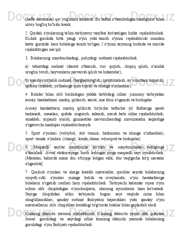 (hafta davomida) qor yog'ishini kuzatish. Bu tadbir o'tkaziladigan mashg'ulot bilan
uzviy bog'liq bo'lishi kerak.
2. Qoidali o'yinlarning ta'lim-tarbiyaviy vazifasi ko'rsatilgan holda   rejalashtiriladi.
Kichik   guruhda   bitta   yangi   o'yin   yoki   tanish   o'yinni   rejalashtirish   mumkin
katta   guruhda   ham bolalarga tanish bo'lgan 2 o'yinni sayrning boshida va oxirida
rejalashtirgan ma’qul.
3. Bolalarning   maydonchadagi,   polizdagi   mehnati   rejalashtiriladi:
a) tabiatdagi   mehnat   (daraxt   o'tkazish,   suv   quyish,   chopiq   qilish,   o'simlik
urug'ini terish, hayvonlarni parvarish qilish va hokazolar);
b) maishiy-xo'jalik mehnati (barglarniyig'ish, qornitozalash, ay vonchani supurish,
qafasni tozalash, yo'lkalarga qum sepish va shunga o'xshashlar).
4. Bolalar   bilan   olib   boriladigan   yakka   tartibdagi   ishlar:   jismoniy   tarbiyadan
asosiy   harakatlarni   mashq   qildirish, san'at, ona tilini o'rganish va boshqalar.
Asosiy   harakatlarni   mashq   qildirish   bo'yicha   tadbirlar   yil   fasllariga   qarab
tanlanadi,   masalan,   qishda   yugurish,   sakrash,   yurish   kabi   ishlar   rejalashtiriladi;
emaklab,   sirpanib   yurish,   gimnastika   narvonchasidagi   muvozanatni   saqlashga
o'rgatuvchi mashqlar rejalashtirilmaydi.
5. Sport   o'yinlari   (voleybol,   stol   tennisi,   badminton   va   shunga   o'xshashlar),
sport   ermak   o'yinlari   (chang'i,   konki,chana, velosiped va boshqalar).
6. Maqsadli   sayrlar   maydoncha   bo'ylab   va   maydonchadan   tashqariga
o'tkaziladi.   Avval ekskursiyaga   borib   kelingan   joyga maqsadli   sayr uyushtiriladi.
(Masalan,   bahorda   mana   shu   o'tloqqa   kelgan   edik,   shu   vaqtgacha   ko'p   narsalar
o'zgaribdi]
7. Qurilish   o'yinlari   va   ularga   kerakli   materiallar,   qurollar   sayrda   bolalarning
syujetli-rolli   o'yinlari   yuzaga   kelish   va   rivojlanishi,   o'yin   harakatlariga
bolalarni   o'rgatish   usullari   ham   rejalashtiriladi.   Tarbiyachi   kalendar   rejasi   o'yin
uchun   olib   chiqiladigan   o'yinchoqlarni,   ularning   ayrimlarini   ham   ko'rsatadi.
Sayrga   chiqishdan   oldin   tarbiyachi   bugun   sayr   vaqtida   nima   bilan
shug'ullanishlari,   qanday   mehnat   faoliyatini   bajarishlari   yoki   qanday   o'yin
materiallarini   olib   chiqishlari kerakligi to'g'risida bolalar bilan gaplashib oladi.
Kunning   ikkinchi   yarmini   rejalashtirish.   Kunning   ikkinchi   yarmi   ikki   qismdan
iborat:   guruhdagi   va   sayrdagi   ishlar   kunning   ikkinchi   yarmida   bolalarning
guruhdagi   o'yin faoliyati rejalashtiriladi. 