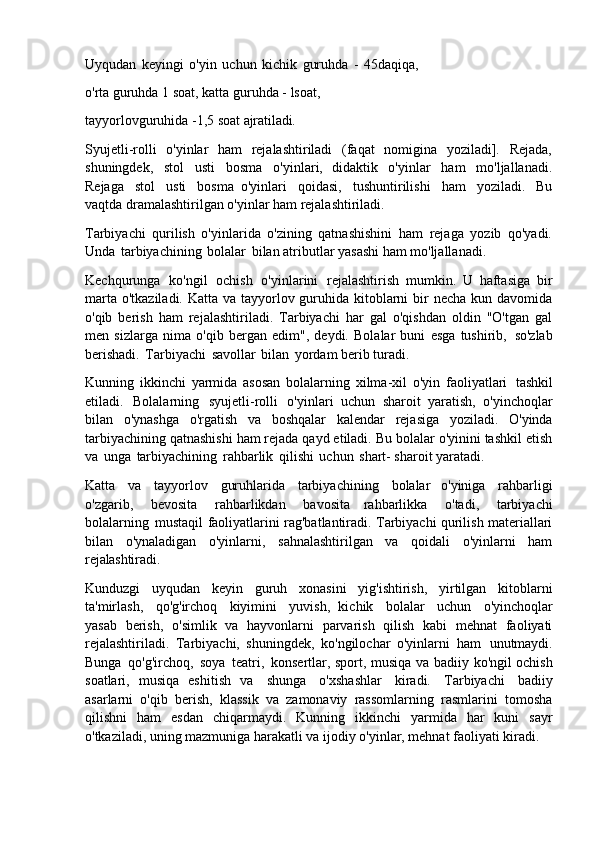 Uyqudan   keyingi   o'yin   uchun   kichik   guruhda   -   45daqiqa, 
o'rta guruhda 1 soat, katta guruhda - lsoat,
tayyorlovguruhida   -1,5   soat   ajratiladi.
Syujetli-rolli   o'yinlar   ham   rejalashtiriladi   (faqat   nomigina   yoziladi].   Rejada,
shuningdek,   stol   usti   bosma   o'yinlari,   didaktik   o'yinlar   ham   mo'ljallanadi.
Rejaga   stol   usti   bosma   o'yinlari   qoidasi,   tushuntirilishi   ham   yoziladi.   Bu
vaqtda dramalashtirilgan o'yinlar ham rejalashtiriladi.
Tarbiyachi   qurilish   o'yinlarida   o'zining   qatnashishini   ham   rejaga   yozib   qo'yadi.
Unda   tarbiyachining   bolalar   bilan atributlar yasashi ham mo'ljallanadi.
Kechqurunga   ko'ngil   ochish   o'yinlarini   rejalashtirish   mumkin.   U   haftasiga   bir
marta o'tkaziladi. Katta va tayyorlov guruhida kitoblarni  bir  necha kun davomida
o'qib   berish   ham   rejalashtiriladi.   Tarbiyachi   har   gal   o'qishdan   oldin   "O'tgan   gal
men   sizlarga   nima   o'qib   bergan   edim",   deydi.   Bolalar   buni   esga   tushirib,   so'zlab
berishadi.   Tarbiyachi   savollar   bilan   yordam berib turadi.
Kunning   ikkinchi   yarmida   asosan   bolalarning   xilma-xil   o'yin   faoliyatlari   tashkil
etiladi.   Bolalarning   syujetli-rolli   o'yinlari   uchun   sharoit   yaratish,   o'yinchoqlar
bilan   o'ynashga   o'rgatish   va   boshqalar   kalendar   rejasiga   yoziladi.   O'yinda
tarbiyachining qatnashishi ham rejada qayd etiladi. Bu bolalar o'yinini tashkil etish
va   unga   tarbiyachining   rahbarlik   qilishi   uchun   shart- sharoit yaratadi.
Katta   va   tayyorlov   guruhlarida   tarbiyachining   bolalar   o'yiniga   rahbarligi
o'zgarib,   bevosita   rahbarlikdan   bavosita   rahbarlikka   o'tadi,   tarbiyachi
bolalarning   mustaqil faoliyatlarini rag'batlantiradi. Tarbiyachi qurilish materiallari
bilan   o'ynaladigan   o'yinlarni,   sahnalashtirilgan   va   qoidali   o'yinlarni   ham
rejalashtiradi.
Kunduzgi   uyqudan   keyin   guruh   xonasini   yig'ishtirish,   yirtilgan   kitoblarni
ta'mirlash,   qo'g'irchoq   kiyimini   yuvish,   kichik   bolalar   uchun   o'yinchoqlar
yasab   berish,   o'simlik   va   hayvonlarni   parvarish   qilish   kabi   mehnat   faoliyati
rejalashtiriladi.   Tarbiyachi,   shuningdek,   ko'ngilochar   o'yinlarni   ham   unutmaydi.
Bunga   qo'g'irchoq,   soya   teatri,   konsertlar, sport, musiqa va badiiy   ko'ngil ochish
soatlari,   musiqa   eshitish   va   shunga   o'xshashlar   kiradi.   Tarbiyachi   badiiy
asarlarni   o'qib   berish,   klassik   va   zamonaviy   rassomlarning   rasmlarini   tomosha
qilishni   ham   esdan   chiqarmaydi.   Kunning   ikkinchi   yarmida   har   kuni   sayr
o'tkaziladi, uning mazmuniga harakatli va ijodiy o'yinlar, mehnat faoliyati kiradi. 