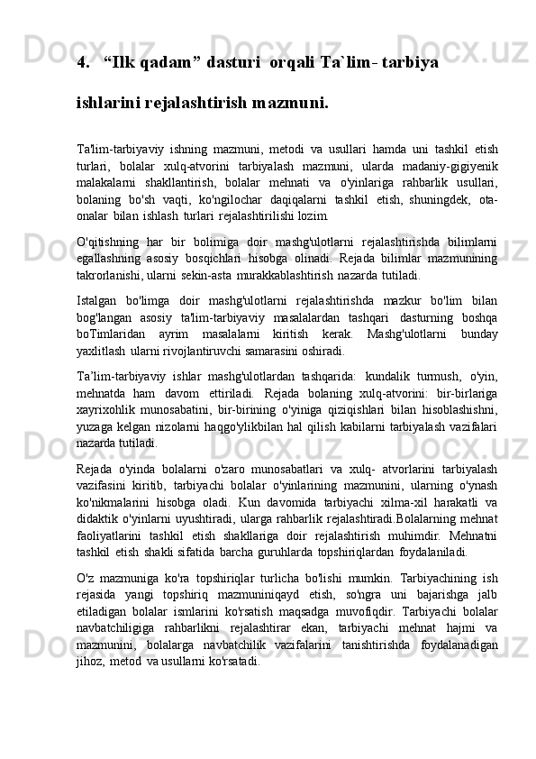 4. “Ilk   qadam”   dasturi   orqali   Ta`lim-   tarbiya
ishlarini rejalashtirish mazmuni.
Ta'lim-tarbiyaviy   ishning   mazmuni,   metodi   va   usullari   hamda   uni   tashkil   etish
turlari,   bolalar   xulq-atvorini   tarbiyalash   mazmuni,   ularda   madaniy-gigiyenik
malakalarni   shakllantirish,   bolalar   mehnati   va   o'yinlariga   rahbarlik   usullari,
bolaning   bo'sh   vaqti,   ko'ngilochar   daqiqalarni   tashkil   etish,   shuningdek,   ota-
onalar   bilan   ishlash   turlari   rejalashtirilishi lozim.
O'qitishning   har   bir   bolimiga   doir   mashg'ulotlarni   rejalashtirishda   bilimlarni
egallashning   asosiy   bosqichlari   hisobga   olinadi.   Rejada   bilimlar   mazmunining
takrorlanishi, ularni   sekin-asta   murakkablashtirish   nazarda   tutiladi.
Istalgan   bo'limga   doir   mashg'ulotlarni   rejalashtirishda   mazkur   bo'lim   bilan
bog'langan   asosiy   ta'lim-tarbiyaviy   masalalardan   tashqari   dasturning   boshqa
boTimlaridan   ayrim   masalalarni   kiritish   kerak.   Mashg'ulotlarni   bunday
yaxlitlash   ularni rivojlantiruvchi samarasini oshiradi.
Ta’lim-tarbiyaviy   ishlar   mashg'ulotlardan   tashqarida:   kundalik   turmush,   o'yin,
mehnatda   ham   davom   ettiriladi.   Rejada   bolaning   xulq-atvorini:   bir-birlariga
xayrixohlik   munosabatini,   bir-birining   o'yiniga   qiziqishlari   bilan   hisoblashishni,
yuzaga   kelgan   nizolarni   haqgo'ylikbilan   hal   qilish   kabilarni   tarbiyalash   vazifalari
nazarda tutiladi.
Rejada   o'yinda   bolalarni   o'zaro   munosabatlari   va   xulq-   atvorlarini   tarbiyalash
vazifasini   kiritib,   tarbiyachi   bolalar   o'yinlarining   mazmunini,   ularning   o'ynash
ko'nikmalarini   hisobga   oladi.   Kun   davomida   tarbiyachi   xilma-xil   harakatli   va
didaktik   o'yinlarni   uyushtiradi,   ularga   rahbarlik   rejalashtiradi.Bolalarning   mehnat
faoliyatlarini   tashkil   etish   shakllariga   doir   rejalashtirish   muhimdir.   Mehnatni
tashkil   etish   shakli sifatida   barcha   guruhlarda   topshiriqlardan   foydalaniladi.
O'z   mazmuniga   ko'ra   topshiriqlar   turlicha   bo'lishi   mumkin.   Tarbiyachining   ish
rejasida   yangi   topshiriq   mazmuniniqayd   etish,   so'ngra   uni   bajarishga   jalb
etiladigan   bolalar   ismlarini   ko'rsatish   maqsadga   muvofiqdir.   Tarbiyachi   bolalar
navbatchiligiga   rahbarlikni   rejalashtirar   ekan,   tarbiyachi   mehnat   hajmi   va
mazmunini,   bolalarga   navbatchilik   vazifalarini   tanishtirishda   foydalanadigan
jihoz,   metod   va usullarni ko'rsatadi. 