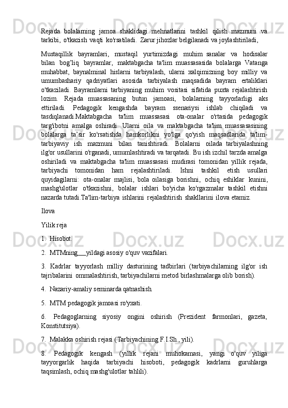 Rejada   bolalarning   jamoa   shaklidagi   mehnatlarini   tashkil   qilish   mazmuni   va
tarkibi,   o'tkazish   vaqti   ko'rsatiladi.   Zarur jihozlar belgilanadi va joylashtiriladi,
Mustaqillik   bayramlari,   mustaqil   yurtimizdagi   muhim   sanalar   va   hodisalar
bilan   bog’liq   bayramlar,   maktabgacha   ta'lim   muassasasida   bolalarga   Vatanga
muhabbat,   baynalminal   hislarni   tarbiyalash,   ularni   xalqimizning   boy   milliy   va
umumbashariy   qadriyatlari   asosida   tarbiyalash   maqsadida   bayram   ertaliklari
o'tkaziladi.   Bayramlarni   tarbiyaning   muhim   vositasi   sifatida   puxta   rejalashtirish
lozim.   Rejada   muassasaning   butun   jamoasi,   bolalarning   tayyorlarligi   aks
ettiriladi.   Pedagogik   kengashda   bayram   ssenariysi   ishlab   chiqiladi   va
tasdiqlanadi.Maktabgacha   ta'lim   muassasasi   ota-onalar   o'rtasida   pedagogik
targ'ibotni   amalga   oshiradi.   Ularni   oila   va   maktabgacha   ta'lim   muassasasining
bolalarga   ta’sir   ko'rsatishda   hamkorlikni   yo'lga   qo'yish   maqsadlarida   ta'lim-
tarbiyaviy   ish   mazmuni   bilan   tanishtiradi.   Bolalarni   oilada   tarbiyalashning
ilg'or usullarini o'rganadi, umumlashtiradi va tarqatadi. Bu ish izchil tarzda amalga
oshiriladi   va   maktabgacha   ta'lim   muassasasi   mudirasi   tomonidan   yillik   rejada,
tarbiyachi   tomonidan   ham   rejalashtiriladi.   Ishni   tashkil   etish   usullari
quyidagilarni:   ota-onalar   majlisi,   bola   oilasiga   borishni,   ochiq   eshiklar   kunini,
mashg'ulotlar   o'tkazishni,   bolalar   ishlari   bo'yicha   ko'rgazmalar   tashkil   etishni
nazarda tutadi.Ta'lim-tarbiya   ishlarini   rejalashtirish   shakllarini   ilova etamiz.
Ilova 
Yilik   reja
1. Hisobot.
2. MTMning         yildagi   asosiy   o'quv  vazifalari.
3. Kadrlar   tayyorlash   milliy   dasturining   tadbirlari   (tarbiyachilarning   ilg'or   ish
tajribalarini   ommalashtirish, tarbiyachilarni metod birlashmalarga olib borish).
4. Nazariy-amaliy   seminarda   qatnashish.
5. MTM   pedagogik   jamoasi   ro'yxati.
6. Pedagoglarning   siyosiy   ongini   oshirish   (Prezident   farmonlari,   gazeta,
Konstitutsiya).
7. Malakka   oshirish   rejasi   (Tarbiyachining   F.I.Sh.,   yili).
8. Pedagogik   kengash   (yillik   rejani   muhokamasi,   yangi   o'quv   yiliga
tayyorgarlik   haqida   tarbiyachi   hisoboti,   pedagogik   kadrlarni   guruhlarga
taqsimlash, ochiq mashg'ulotlar tahlili). 