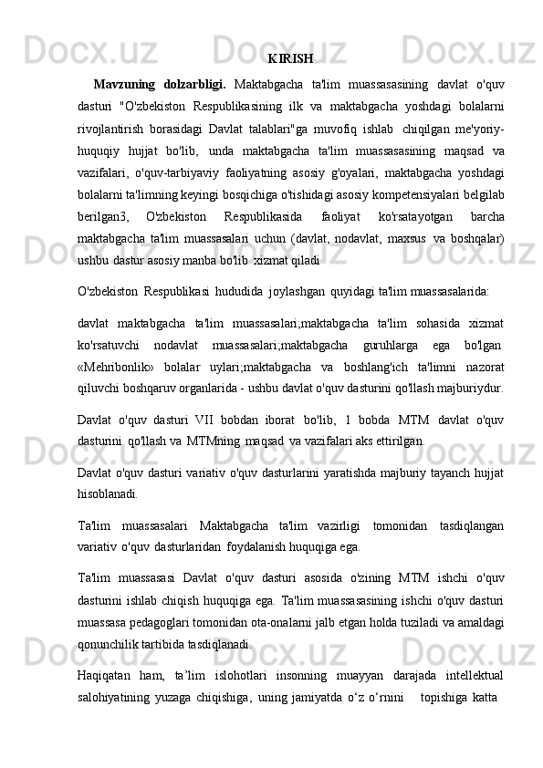 KIRISH
Mavzuning   dolzarbligi.   Maktabgacha   ta'lim   muassasasining   davlat   o'quv
dasturi   "O'zbekiston   Respublikasining   ilk   va   maktabgacha   yoshdagi   bolalarni
rivojlantirish   borasidagi   Davlat   talablari"ga   muvofiq   ishlab   chiqilgan   me'yoriy-
huquqiy   hujjat   bo'lib,   unda   maktabgacha   ta'lim   muassasasining   maqsad   va
vazifalari,   o'quv-tarbiyaviy   faoliyatning   asosiy   g'oyalari,   maktabgacha   yoshdagi
bolalarni   ta'limning   keyingi   bosqichiga o'tishidagi   asosiy   kompetensiyalari   belgilab
berilgan3,   O'zbekiston   Respublikasida   faoliyat   ko'rsatayotgan   barcha
maktabgacha   ta'lim   muassasalari   uchun   (davlat,   nodavlat,   maxsus   va   boshqalar)
ushbu   dastur asosiy manba bo'lib   xizmat qiladi
O'zbekiston   Respublikasi   hududida   joylashgan   quyidagi   ta'lim  muassasalarida:
davlat   maktabgacha   ta'lim   muassasalari;maktabgacha   ta'lim   sohasida   xizmat
ko'rsatuvchi    nodavlat	    muassasalari;maktabgacha	    guruhlarga	    ega	    bo'lgan
«Mehribonlik»   bolalar   uylari;maktabgacha   va   boshlang'ich   ta'limni   nazorat
qiluvchi   boshqaruv   organlarida - ushbu   davlat   o'quv   dasturini   qo'llash   majburiydur.
Davlat   o'quv   dasturi   VII   bobdan   iborat   bo'lib,   1   bobda   MTM   davlat   o'quv
dasturini   qo'llash va   MTMning   maqsad   va vazifalari aks ettirilgan.
Davlat o'quv dasturi variativ o'quv dasturlarini yaratishda majburiy tayanch hujjat
hisoblanadi.
Ta'lim   muassasalari   Maktabgacha   ta'lim   vazirligi   tomonidan   tasdiqlangan
variativ   o'quv   dasturlaridan   foydalanish huquqiga ega.
Ta'lim   muassasasi   Davlat   o'quv   dasturi   asosida   o'zining   MTM   ishchi   o'quv
dasturini  ishlab  chiqish  huquqiga  ega.  Ta'lim   muassasasining   ishchi   o'quv dasturi
muassasa   pedagoglari   tomonidan   ota-onalarni   jalb   etgan   holda   tuziladi   va   amaldagi
qonunchilik tartibida tasdiqlanadi.
Haqiqatan   ham,   ta’lim   islohotlari   insonning   muayyan   darajada   intellektual
salohiyatining   yuzaga   chiqishiga,   uning   jamiyatda   o‘z   o‘rnini	
    topishiga   katta 