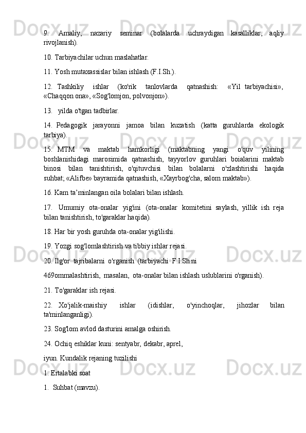 9. Amaliy,   nazariy   seminar   (bolalarda   uchraydigan   kasalliklar,   aqliy
rivojlanish).
10. Tarbiyachilar   uchun   maslahatlar.
11. Yosh   mutaxassislar   bilan   ishlash   (F.I.Sh.).
12. Tashkiliy ishlar (ko'rik tanlovlarda qatnashish: «Yil  tarbiyachisi»,
«Chaqqon   ona»,   «Sog'lomjon,   polvonjon»).
13. yilda   o'tgan   tadbirlar.
14. Pedagogik   jarayonni   jamoa   bilan   kuzatish   (katta   guruhlarda   ekologik
tarbiya).
15. MTM   va   maktab   hamkorligi   (maktabning   yangi   o'quv   yilining
boshlanishidagi   marosimida   qatnashish,   tayyorlov   guruhlari   boialarini   maktab
binosi   bilan   tanishtirish,   o'qituvchisi   bilan   bolalarni   o'zlashtirishi   haqida
suhbat; «Alifbe» bayramida qatnashish, «Xayrbog'cha, salom maktab»).
16. Kam   ta’minlangan   oila   bolalari   bilan   ishlash.
17. Umumiy   ota-onalar   yig'ini   (ota-onalar   komitetini   saylash,   yillik   ish   reja
bilan tanishtirish, to'garaklar haqida).
18. Har   bir   yosh   guruhda   ota-onalar   yig'ilishi.
19. Yozgi   sog'lomlashtirish   va   tibbiy   ishlar   rejasi.
20. Ilg'or   tajribalarni   o'rganish   (tarbiyachi   F.I.Sh.ni
469ommalashtirish,   masalan,   ota-onalar   bilan   ishlash   uslublarini   o'rganish).
21. To'garaklar   ish   rejasi.
22. Xo'jalik-maishiy   ishlar   (idishlar,   o'yinchoqlar,   jihozlar   bilan
ta'minlanganligi).
23. Sog'lom   avlod   dasturini   amalga   oshirish.
24. Ochiq   eshiklar   kuni:   sentyabr,   dekabr,   aprel,  
iyun. Kundalik rejaning tuzilishi
1. Ertalabki   soat
1. Suhbat   (mavzu). 