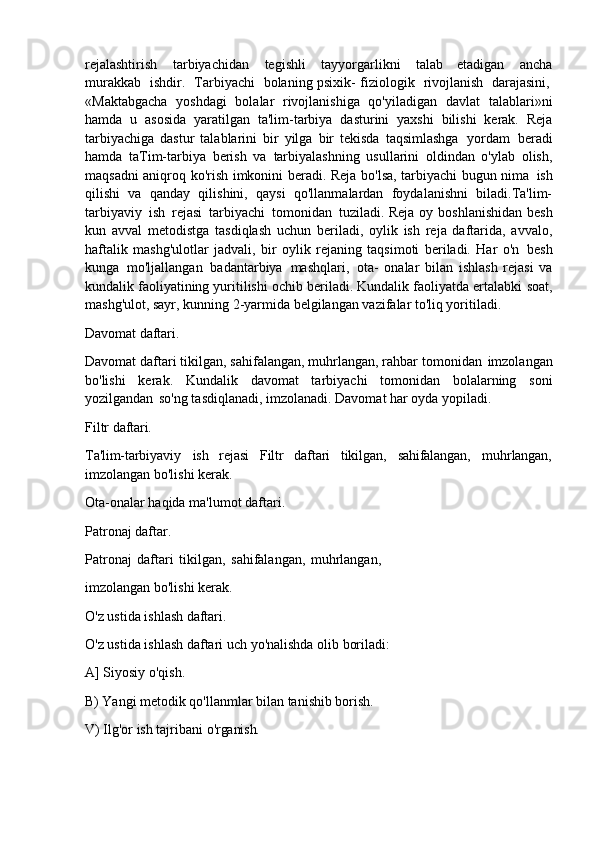 rejalashtirish   tarbiyachidan   tegishli   tayyorgarlikni   talab   etadigan   ancha
murakkab  ishdir.	  Tarbiyachi	  bolaning   psixik-   fiziologik	  rivojlanish	  darajasini,
«Maktabgacha   yoshdagi   bolalar   rivojlanishiga   qo'yiladigan   davlat   talablari»ni
hamda   u   asosida   yaratilgan   ta'lim-tarbiya   dasturini   yaxshi   bilishi   kerak.   Reja
tarbiyachiga   dastur   talablarini   bir   yilga   bir   tekisda   taqsimlashga   yordam   beradi
hamda   taTim-tarbiya   berish   va   tarbiyalashning   usullarini   oldindan   o'ylab   olish,
maqsadni aniqroq ko'rish imkonini beradi. Reja bo'lsa, tarbiyachi bugun nima   ish
qilishi   va   qanday   qilishini,   qaysi   qo'llanmalardan   foydalanishni   biladi.Ta'lim-
tarbiyaviy   ish   rejasi   tarbiyachi   tomonidan   tuziladi. Reja oy boshlanishidan  besh
kun   avval   metodistga   tasdiqlash   uchun   beriladi,   oylik   ish   reja   daftarida,   avvalo,
haftalik   mashg'ulotlar   jadvali,   bir   oylik   rejaning   taqsimoti   beriladi.   Har   o'n   besh
kunga   mo'ljallangan   badantarbiya   mashqlari,   ota-   onalar   bilan   ishlash   rejasi   va
kundalik faoliyatining yuritilishi ochib beriladi. Kundalik faoliyatda ertalabki   soat,
mashg'ulot, sayr, kunning 2-yarmida belgilangan vazifalar to'liq yoritiladi.
Davomat   daftari.
Davomat   daftari   tikilgan,   sahifalangan, muhrlangan,   rahbar   tomonidan   imzolangan
bo'lishi   kerak.   Kundalik   davomat   tarbiyachi   tomonidan   bolalarning   soni
yozilgandan   so'ng tasdiqlanadi, imzolanadi. Davomat har oyda yopiladi.
Filtr   daftari.
Ta'lim-tarbiyaviy ish rejasi Filtr daftari tikilgan, sahifalangan, muhrlangan,
imzolangan bo'lishi kerak.
Ota-onalar   haqida   ma'lumot   daftari. 
Patronaj daftar.
Patronaj   daftari   tikilgan,   sahifalangan,   muhrlangan, 
imzolangan bo'lishi kerak.
O'z   ustida   ishlash   daftari.
O'z   ustida   ishlash   daftari   uch   yo'nalishda   olib   boriladi: 
A] Siyosiy o'qish.
B) Yangi   metodik   qo'llanmlar   bilan   tanishib   borish.
V)   Ilg'or   ish   tajribani   o'rganish. 