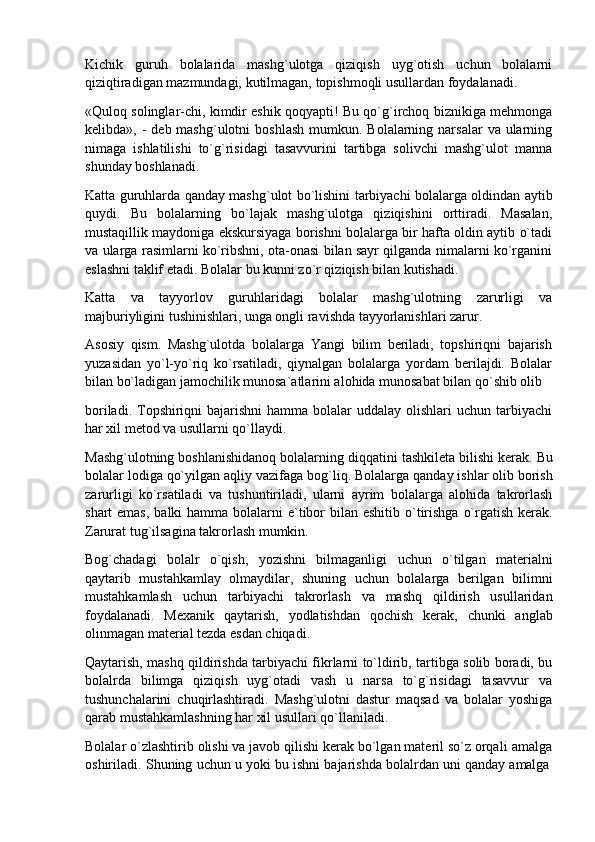 Kichik   guruh   bolalarida   mashg`ulotga   qiziqish   uyg`otish   uchun   bolalarni
qiziqtiradigan mazmundagi, kutilmagan, topishmoqli usullardan foydalanadi.
«Quloq solinglar-chi, kimdir eshik qoqyapti! Bu qo`g`irchoq biznikiga mehmonga
kelibda», -   deb mashg`ulotni   boshlash  mumkun.  Bolalarning narsalar   va ularning
nimaga   ishlatilishi   to`g`risidagi   tasavvurini   tartibga   solivchi   mashg`ulot   manna
shunday boshlanadi.
Katta guruhlarda qanday mashg`ulot bo`lishini tarbiyachi bolalarga oldindan aytib
quydi.   Bu   bolalarning   bo`lajak   mashg`ulotga   qiziqishini   orttiradi.   Masalan,
mustaqillik maydoniga ekskursiyaga borishni bolalarga bir hafta oldin aytib o`tadi
va ularga rasimlarni ko`ribshni, ota-onasi bilan sayr qilganda nimalarni ko`rganini
eslashni taklif etadi. Bolalar bu kunni zo`r qiziqish bilan kutishadi.
Katta   va   tayyorlov   guruhlaridagi   bolalar   mashg`ulotning   zarurligi   va
majburiyligini tushinishlari, unga ongli ravishda tayyorlanishlari zarur.
Asosiy   qism.   Mashg`ulotda   bolalarga   Yangi   bilim   beriladi,   topshiriqni   bajarish
yuzasidan   yo`l-yo`riq   ko`rsatiladi,   qiynalgan   bolalarga   yordam   berilajdi.   Bolalar
bilan bo`ladigan jamochilik munosa`atlarini alohida munosabat bilan qo`shib olib
boriladi. Topshiriqni  bajarishni  hamma bolalar  uddalay olishlari  uchun tarbiyachi
har xil metod va usullarni qo`llaydi.
Mashg`ulotning boshlanishidanoq bolalarning diqqatini   tashkileta bilishi kerak. Bu
bolalar lodiga qo`yilgan   aqliy vazifaga bog`liq. Bolalarga qanday ishlar olib borish
zarurligi   ko`rsatiladi   va   tushuntiriladi,   ularni   ayrim   bolalarga   alohida   takrorlash
shart  emas,  balki  hamma bolalarni  e`tibor  bilan eshitib o`tirishga  o`rgatish kerak.
Zarurat tug`ilsagina takrorlash mumkin.
Bog`chadagi   bolalr   o`qish,   yozishni   bilmaganligi   uchun   o`tilgan   materialni
qaytarib   mustahkamlay   olmaydilar,   shuning   uchun   bolalarga   berilgan   bilimni
mustahkamlash   uchun   tarbiyachi   takrorlash   va   mashq   qildirish   usullaridan
foydalanadi.   Mexanik   qaytarish,   yodlatishdan   qochish   kerak,   chunki   anglab
olinmagan material tezda esdan chiqadi.
Qaytarish, mashq qildirishda tarbiyachi fikrlarni to`ldirib, tartibga solib boradi, bu
bolalrda   bilimga   qiziqish   uyg`otadi   vash   u   narsa   to`g`risidagi   tasavvur   va
tushunchalarini   chuqirlashtiradi.   Mashg`ulotni   dastur   maqsad   va   bolalar   yoshiga
qarab mustahkamlashning har xil usullari qo`llaniladi.
Bolalar o`zlashtirib olishi va javob qilishi kerak bo`lgan materil so`z orqali   amalga
oshiriladi.   Shuning   uchun   u   yoki   bu   ishni   bajarishda   bolalrdan   uni   qanday   amalga 